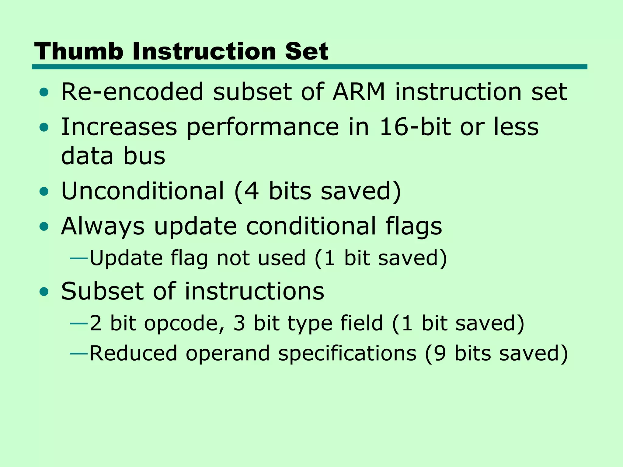 Thumb Instruction Set
• Re-encoded subset of ARM instruction set
• Increases performance in 16-bit or less
data bus
• Unconditional (4 bits saved)
• Always update conditional flags
—Update flag not used (1 bit saved)
• Subset of instructions
—2 bit opcode, 3 bit type field (1 bit saved)
—Reduced operand specifications (9 bits saved)
 