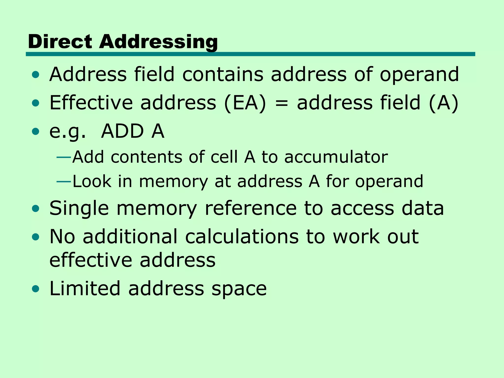 Direct Addressing
• Address field contains address of operand
• Effective address (EA) = address field (A)
• e.g. ADD A
—Add contents of cell A to accumulator
—Look in memory at address A for operand
• Single memory reference to access data
• No additional calculations to work out
effective address
• Limited address space
 