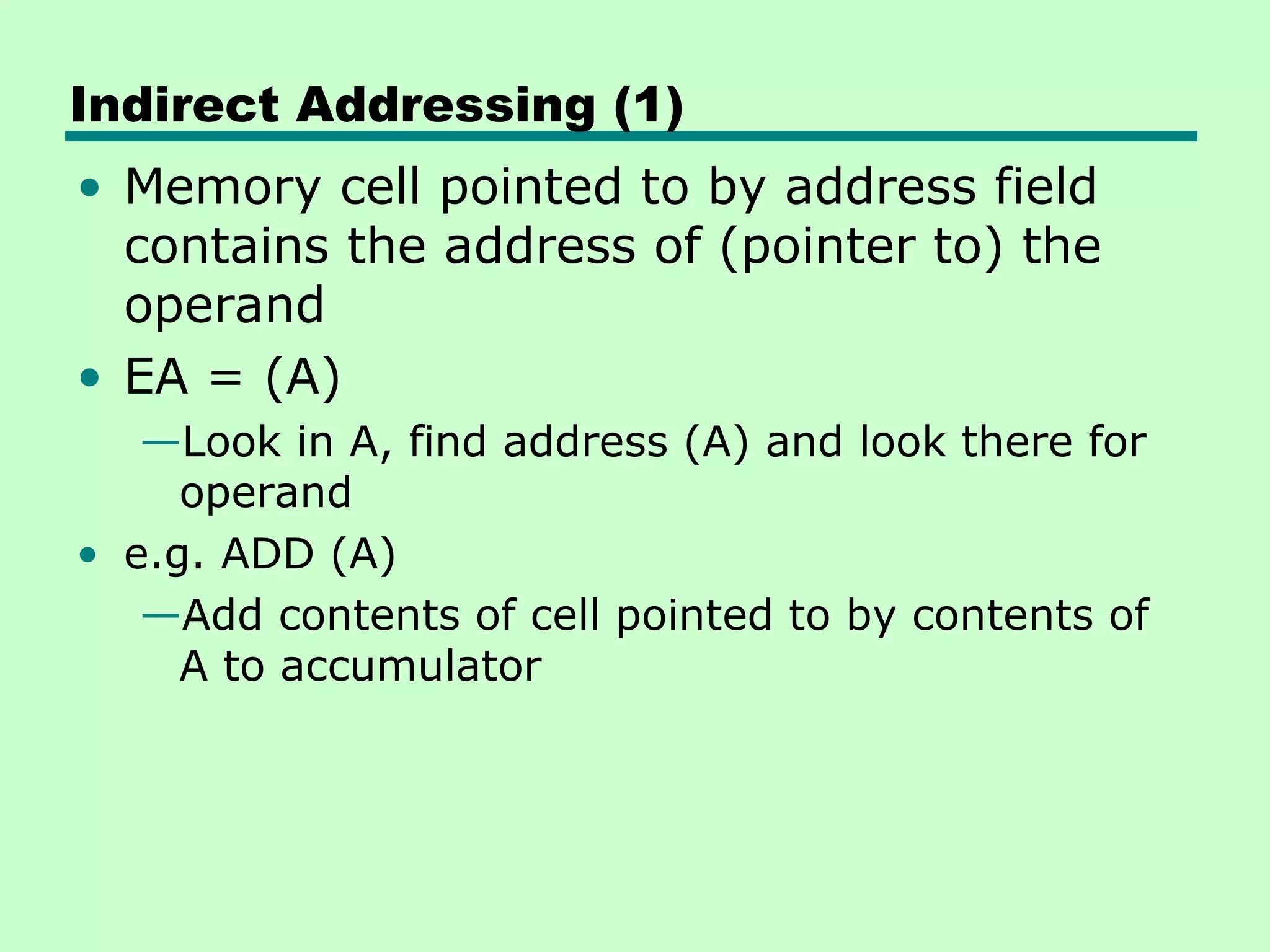 Indirect Addressing (1)
• Memory cell pointed to by address field
contains the address of (pointer to) the
operand
• EA = (A)
—Look in A, find address (A) and look there for
operand
• e.g. ADD (A)
—Add contents of cell pointed to by contents of
A to accumulator
 