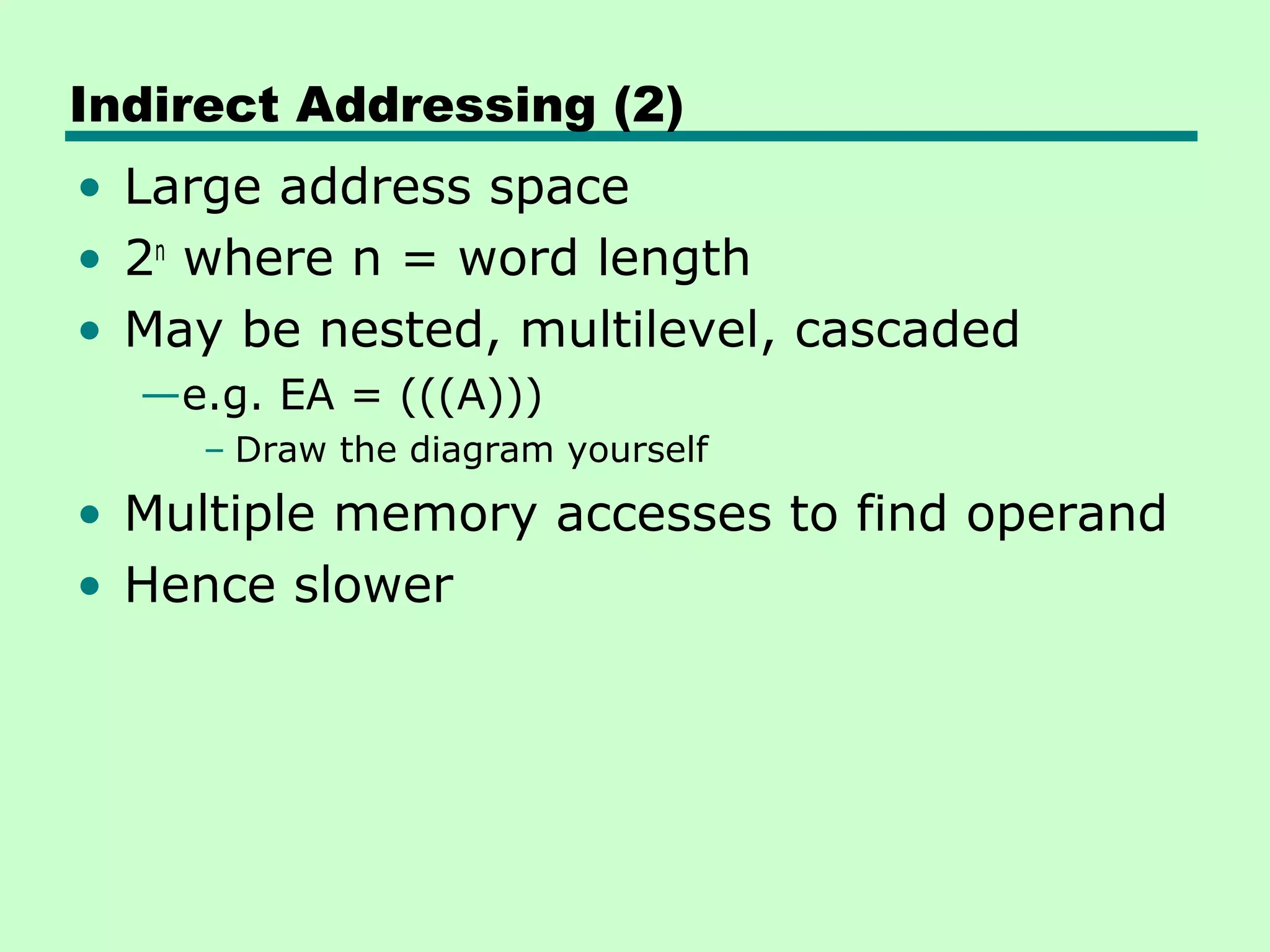 Indirect Addressing (2)
• Large address space
• 2n
where n = word length
• May be nested, multilevel, cascaded
—e.g. EA = (((A)))
– Draw the diagram yourself
• Multiple memory accesses to find operand
• Hence slower
 
