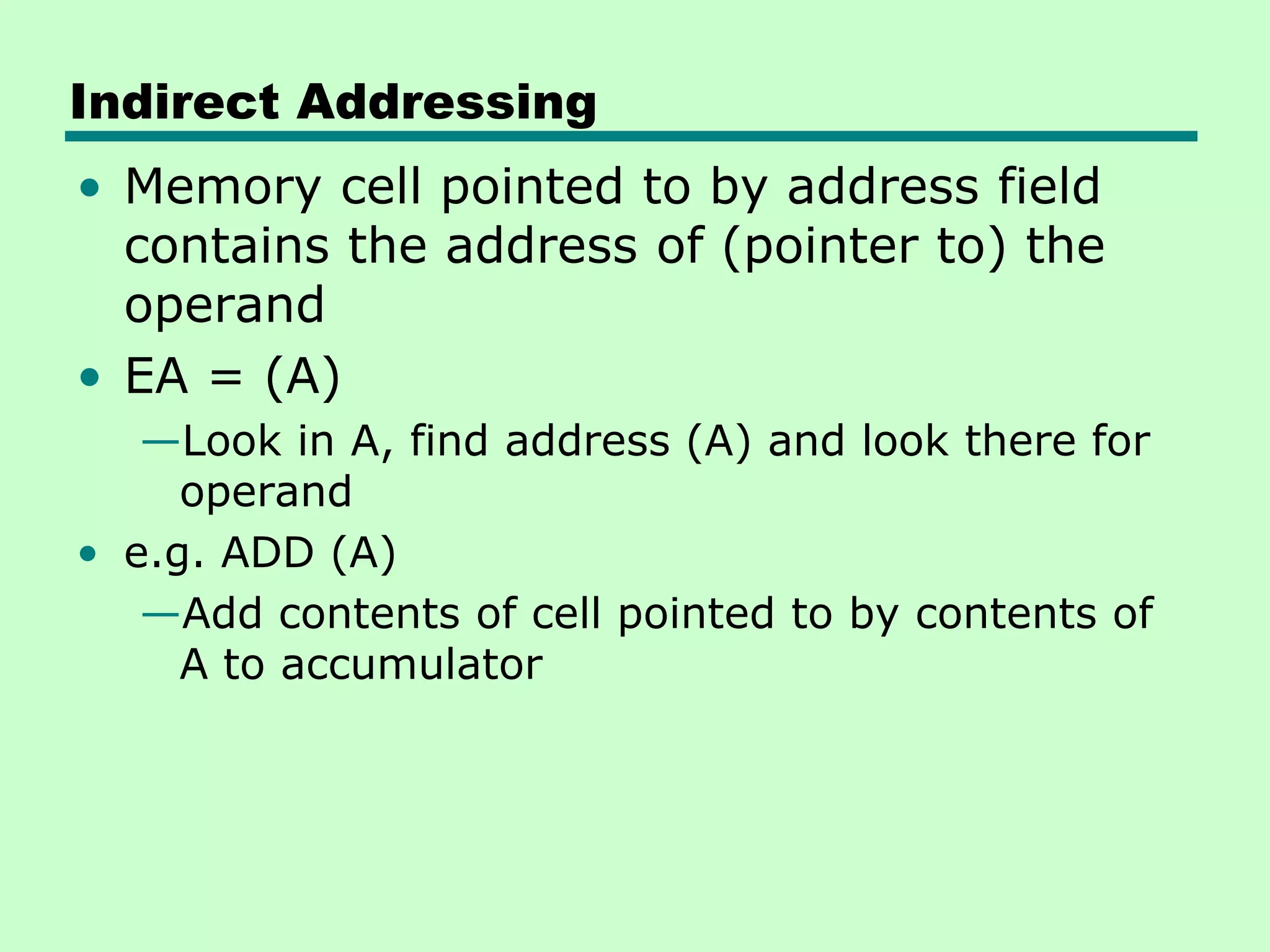Indirect Addressing
• Memory cell pointed to by address field
contains the address of (pointer to) the
operand
• EA = (A)
—Look in A, find address (A) and look there for
operand
• e.g. ADD (A)
—Add contents of cell pointed to by contents of
A to accumulator
 