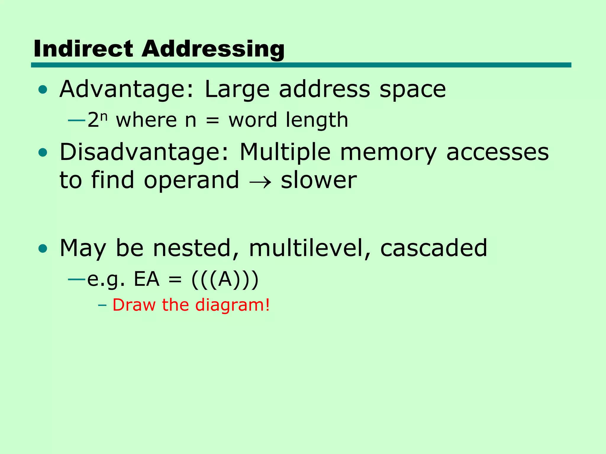 Indirect Addressing
• Advantage: Large address space
—2n where n = word length
• Disadvantage: Multiple memory accesses
to find operand slower
• May be nested, multilevel, cascaded
—e.g. EA = (((A)))
– Draw the diagram!
 