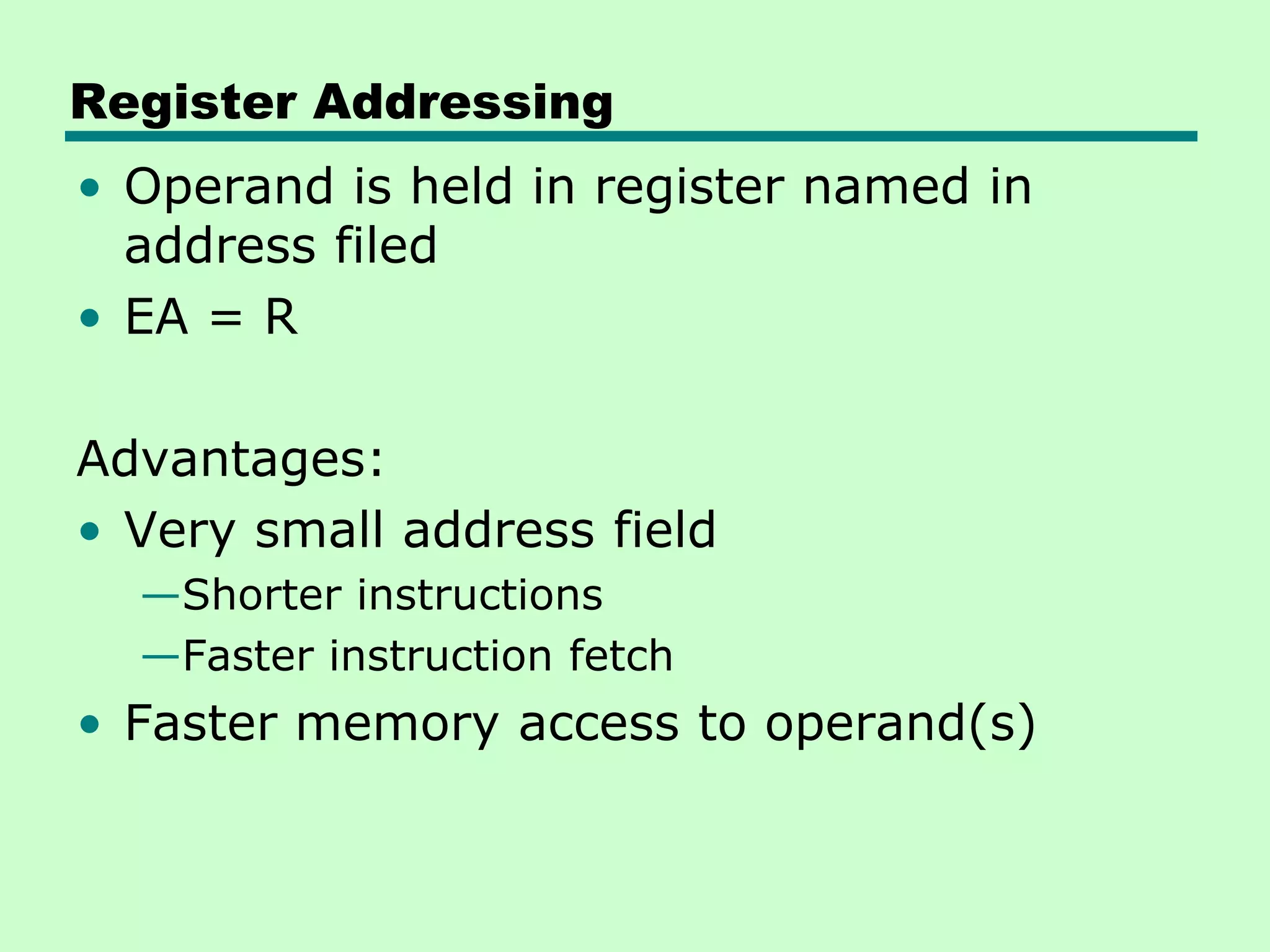 Register Addressing
• Operand is held in register named in
address filed
• EA = R
Advantages:
• Very small address field
—Shorter instructions
—Faster instruction fetch
• Faster memory access to operand(s)
 