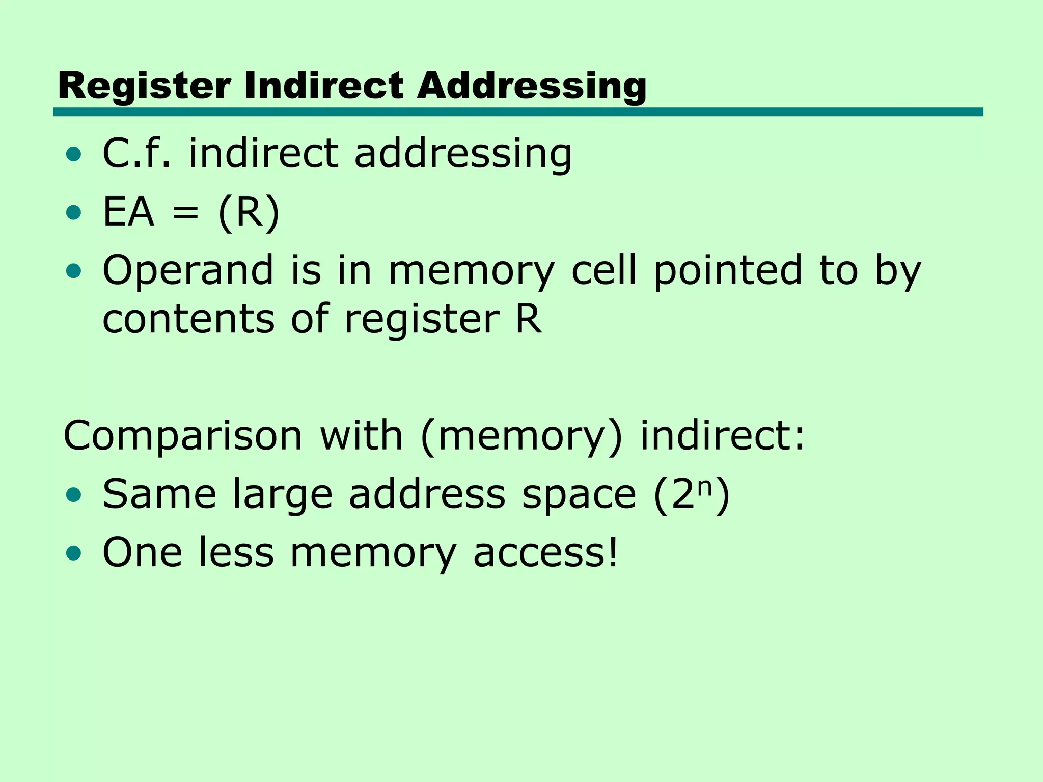 Register Indirect Addressing
• C.f. indirect addressing
• EA = (R)
• Operand is in memory cell pointed to by
contents of register R
Comparison with (memory) indirect:
• Same large address space (2n)
• One less memory access!
 