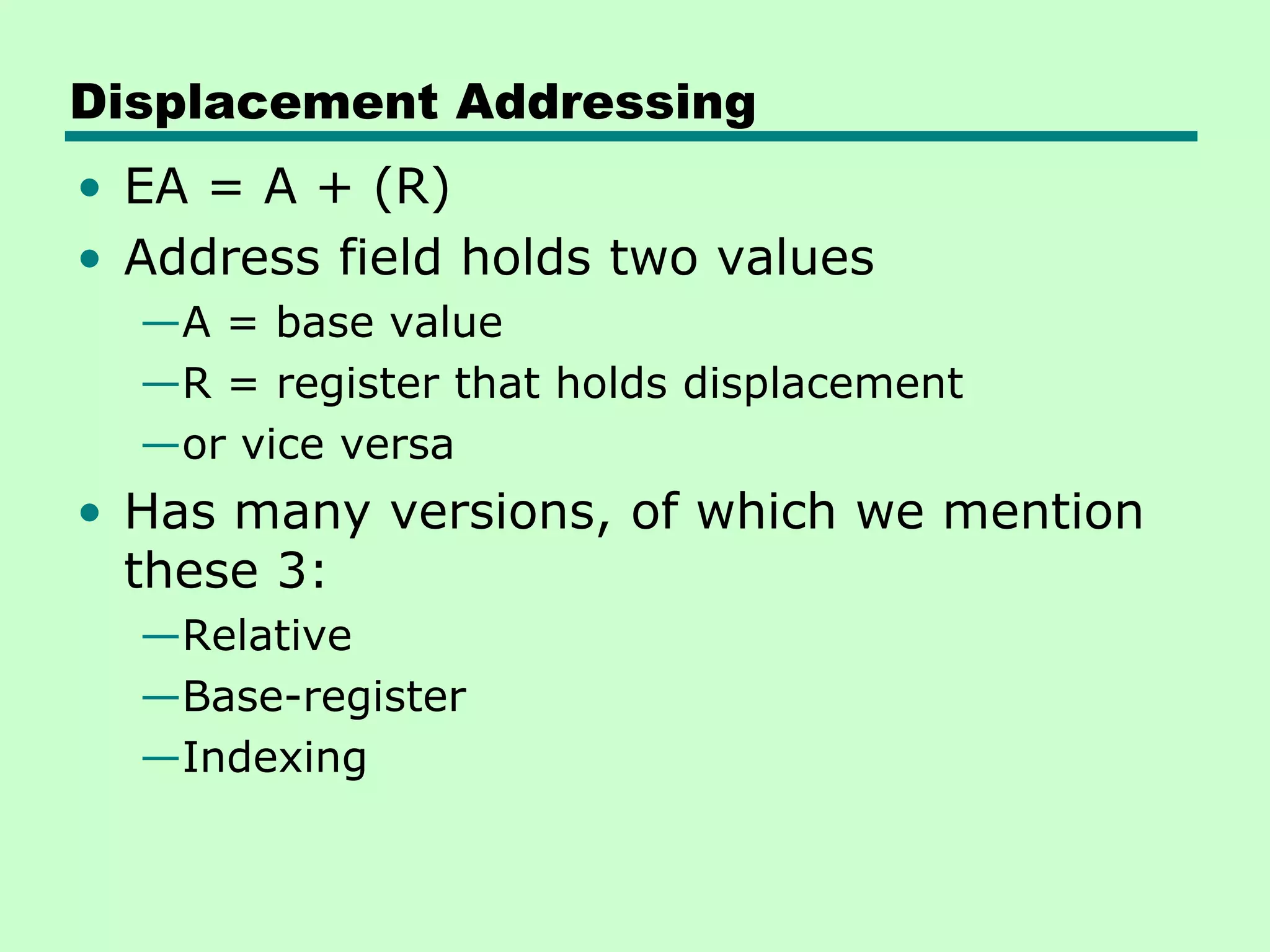 Displacement Addressing
• EA = A + (R)
• Address field holds two values
—A = base value
—R = register that holds displacement
—or vice versa
• Has many versions, of which we mention
these 3:
—Relative
—Base-register
—Indexing
 