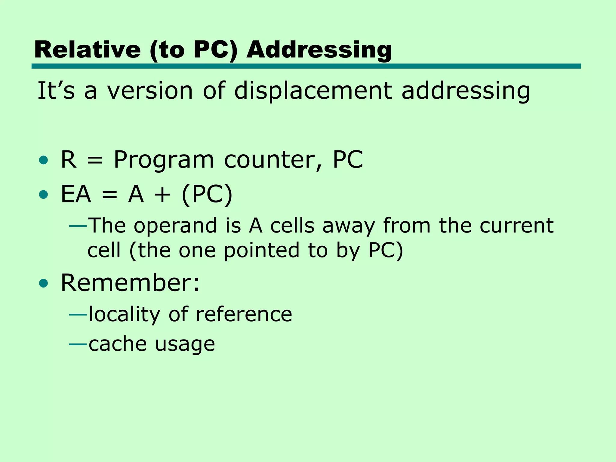 Relative (to PC) Addressing
It’s a version of displacement addressing
• R = Program counter, PC
• EA = A + (PC)
—The operand is A cells away from the current
cell (the one pointed to by PC)
• Remember:
—locality of reference
—cache usage
 