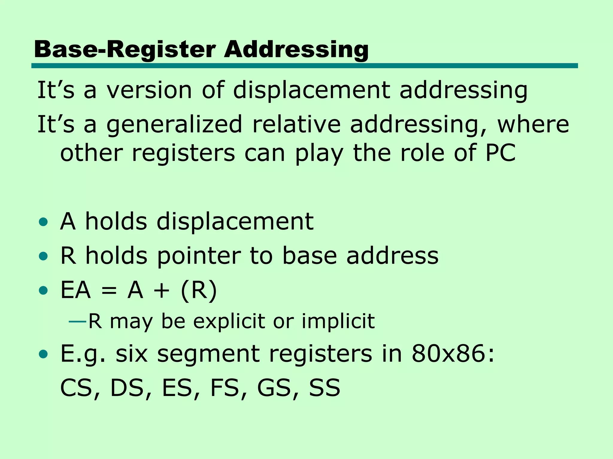 Base-Register Addressing
It’s a version of displacement addressing
It’s a generalized relative addressing, where
other registers can play the role of PC
• A holds displacement
• R holds pointer to base address
• EA = A + (R)
—R may be explicit or implicit
• E.g. six segment registers in 80x86:
CS, DS, ES, FS, GS, SS
 