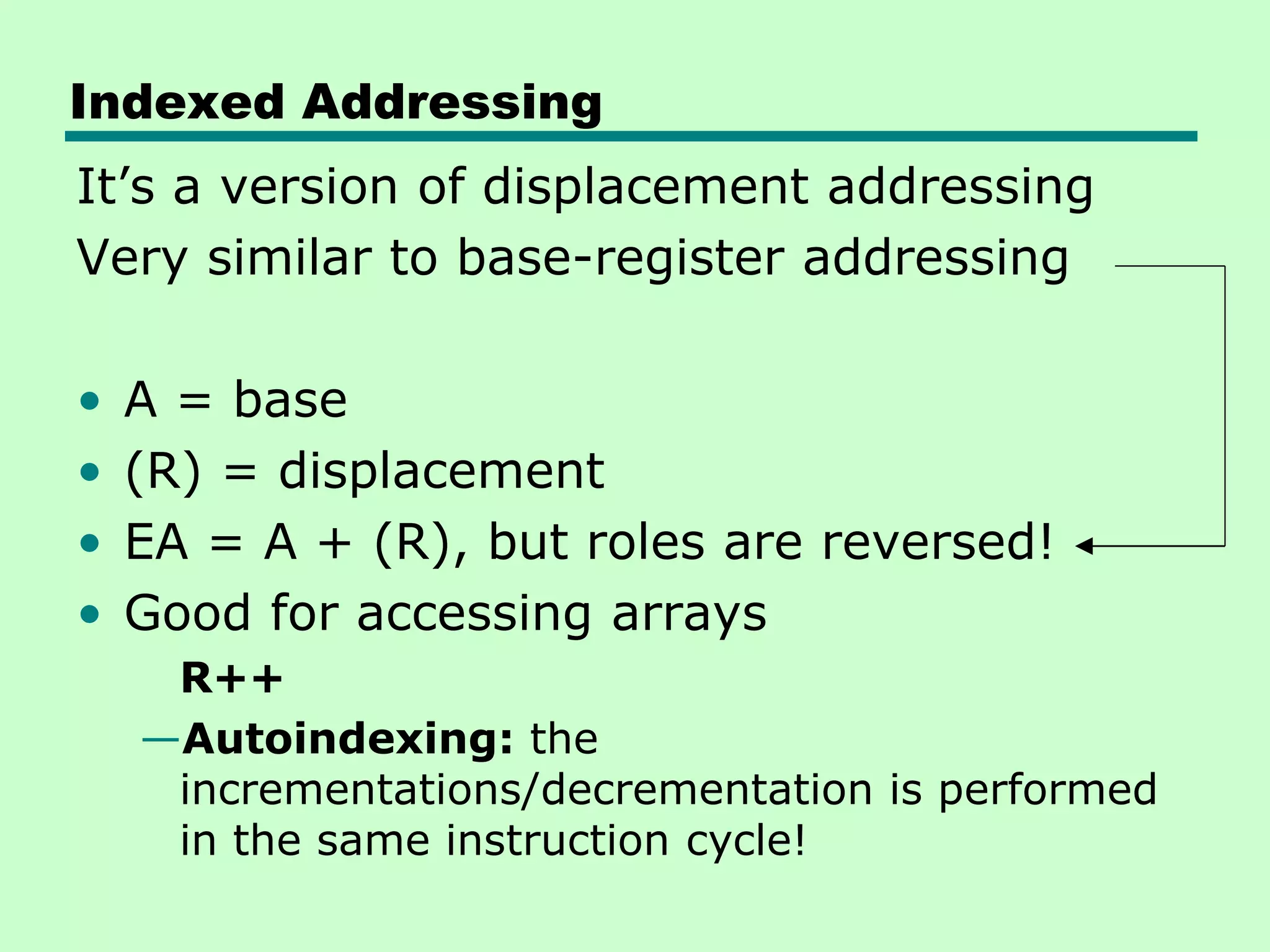 Indexed Addressing
It’s a version of displacement addressing
Very similar to base-register addressing
• A = base
• (R) = displacement
• EA = A + (R), but roles are reversed!
• Good for accessing arrays
R++
—Autoindexing: the
incrementations/decrementation is performed
in the same instruction cycle!
 