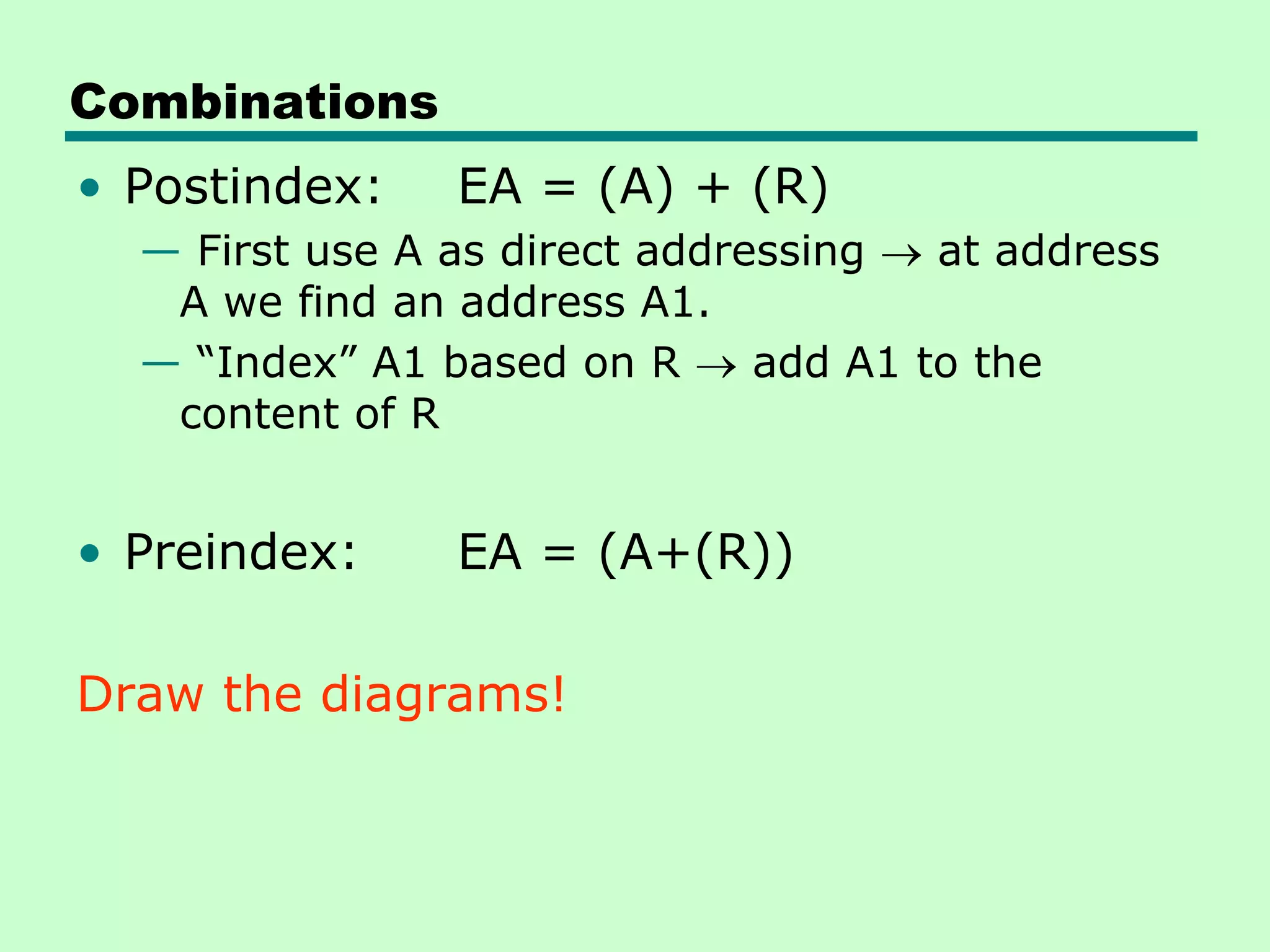 Combinations
• Postindex: EA = (A) + (R)
— First use A as direct addressing at address
A we find an address A1.
— ―Index‖ A1 based on R add A1 to the
content of R
• Preindex: EA = (A+(R))
Draw the diagrams!
 