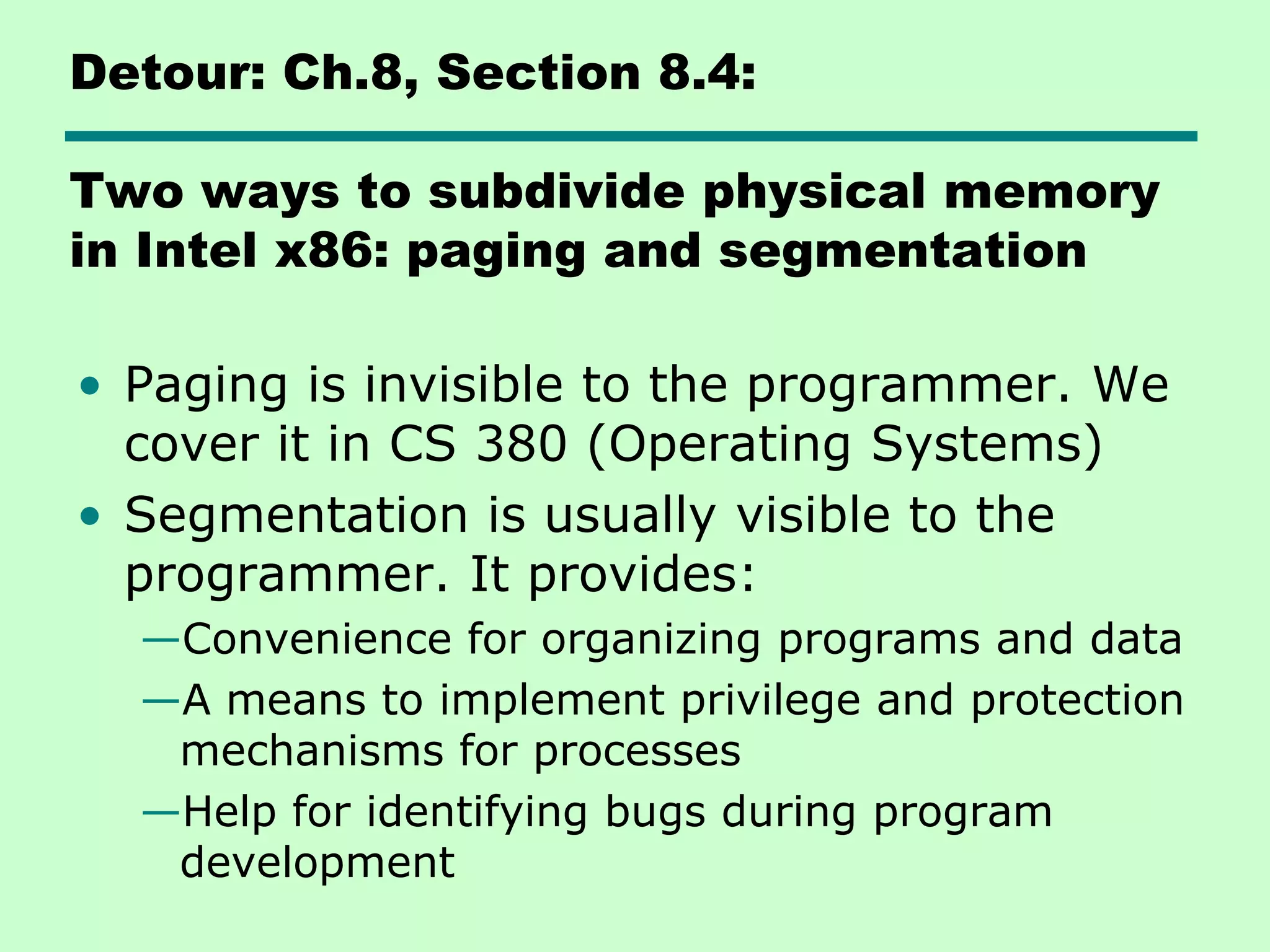 Detour: Ch.8, Section 8.4:
Two ways to subdivide physical memory
in Intel x86: paging and segmentation
• Paging is invisible to the programmer. We
cover it in CS 380 (Operating Systems)
• Segmentation is usually visible to the
programmer. It provides:
—Convenience for organizing programs and data
—A means to implement privilege and protection
mechanisms for processes
—Help for identifying bugs during program
development
 