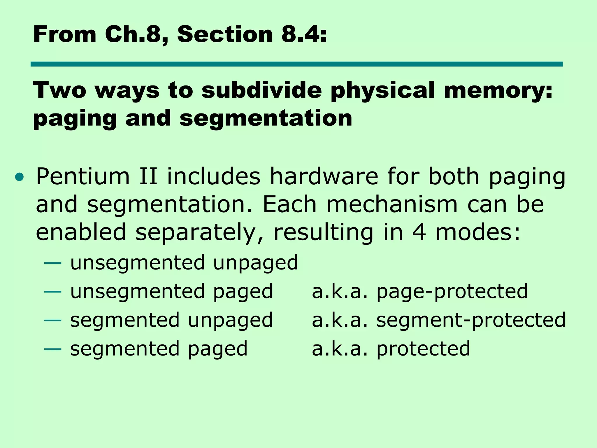From Ch.8, Section 8.4:
Two ways to subdivide physical memory:
paging and segmentation
• Pentium II includes hardware for both paging
and segmentation. Each mechanism can be
enabled separately, resulting in 4 modes:
— unsegmented unpaged
— unsegmented paged a.k.a. page-protected
— segmented unpaged a.k.a. segment-protected
— segmented paged a.k.a. protected
 