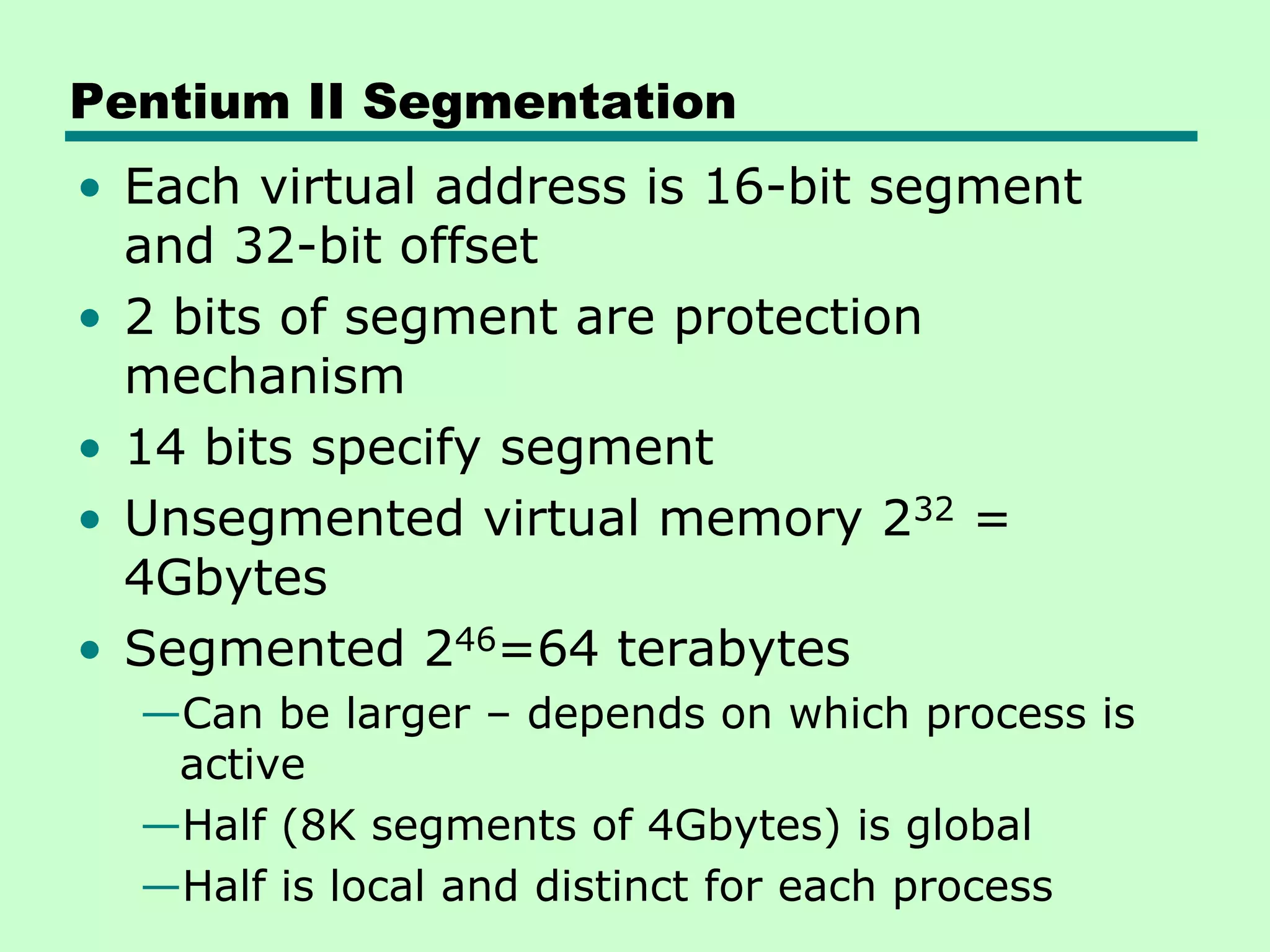 Pentium II Segmentation
• Each virtual address is 16-bit segment
and 32-bit offset
• 2 bits of segment are protection
mechanism
• 14 bits specify segment
• Unsegmented virtual memory 232 =
4Gbytes
• Segmented 246=64 terabytes
—Can be larger – depends on which process is
active
—Half (8K segments of 4Gbytes) is global
—Half is local and distinct for each process
 
