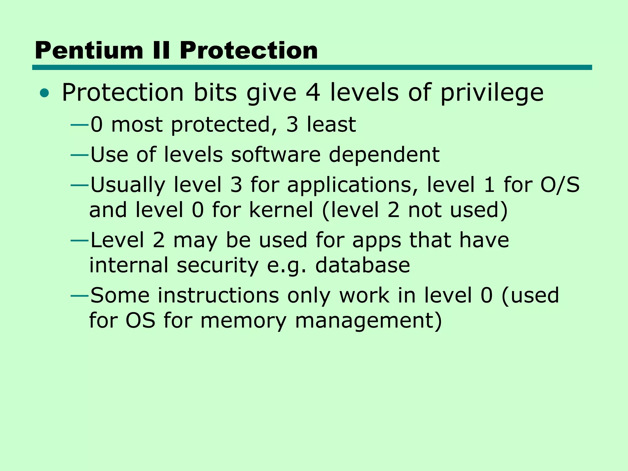 Pentium II Protection
• Protection bits give 4 levels of privilege
—0 most protected, 3 least
—Use of levels software dependent
—Usually level 3 for applications, level 1 for O/S
and level 0 for kernel (level 2 not used)
—Level 2 may be used for apps that have
internal security e.g. database
—Some instructions only work in level 0 (used
for OS for memory management)
 