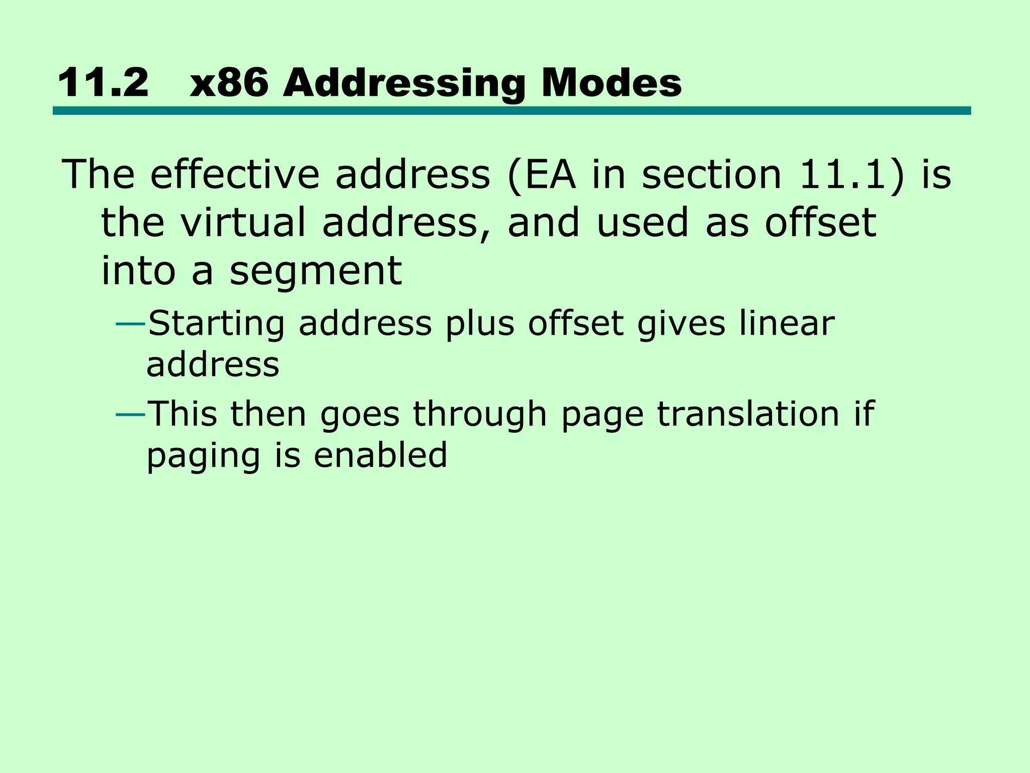 11.2 x86 Addressing Modes
The effective address (EA in section 11.1) is
the virtual address, and used as offset
into a segment
—Starting address plus offset gives linear
address
—This then goes through page translation if
paging is enabled
 