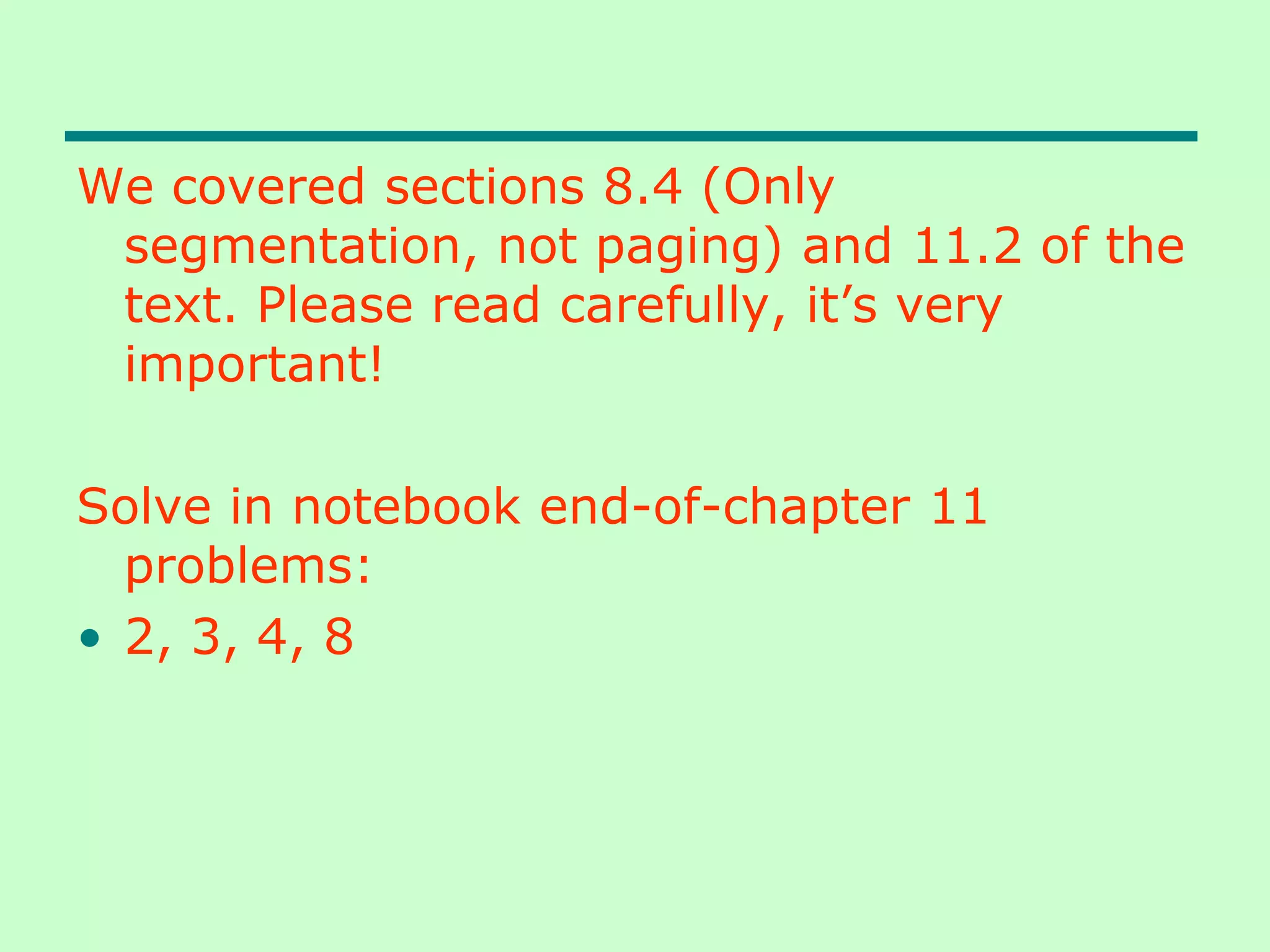 We covered sections 8.4 (Only
segmentation, not paging) and 11.2 of the
text. Please read carefully, it’s very
important!
Solve in notebook end-of-chapter 11
problems:
• 2, 3, 4, 8
 