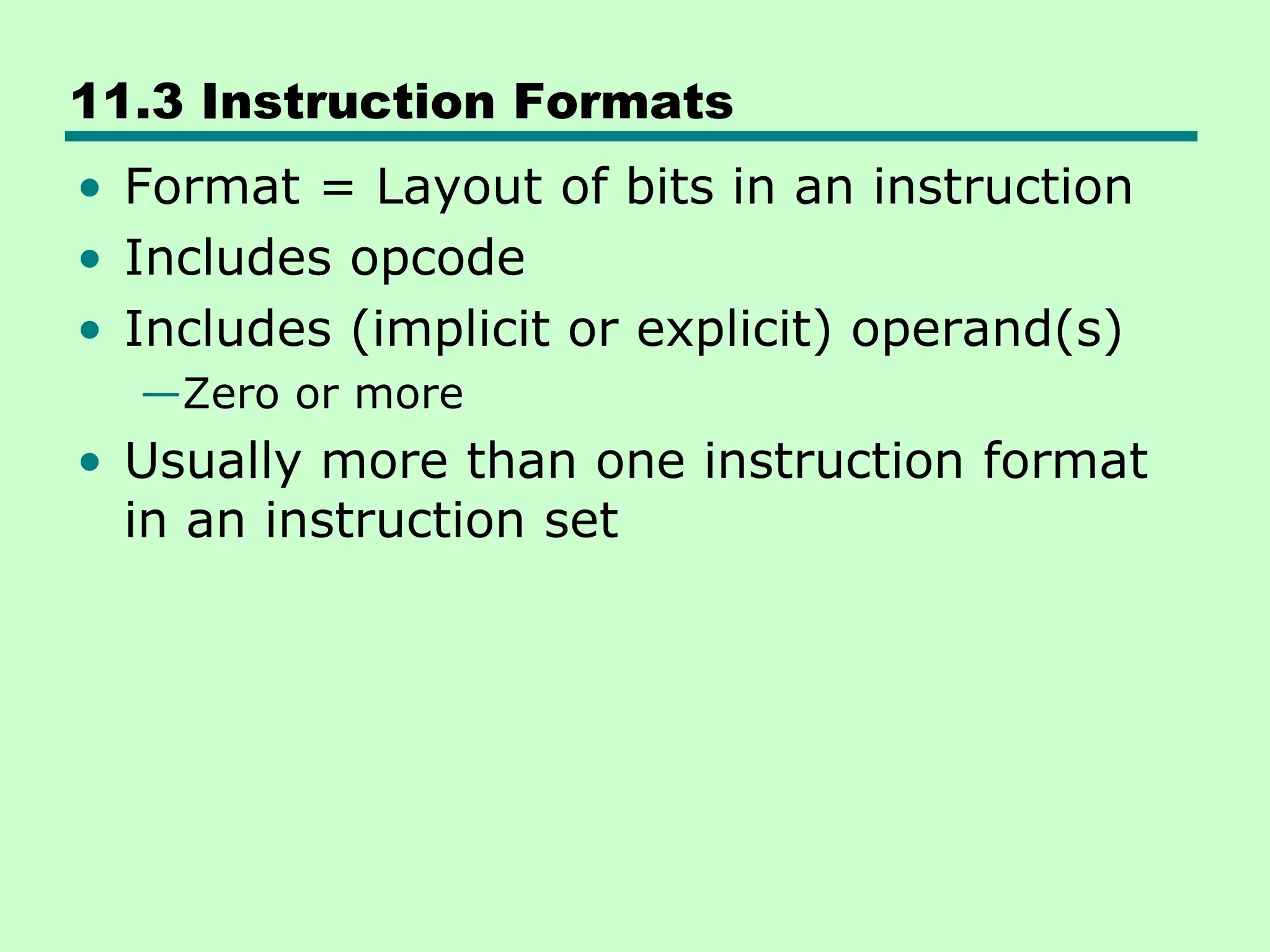 11.3 Instruction Formats
• Format = Layout of bits in an instruction
• Includes opcode
• Includes (implicit or explicit) operand(s)
—Zero or more
• Usually more than one instruction format
in an instruction set
 
