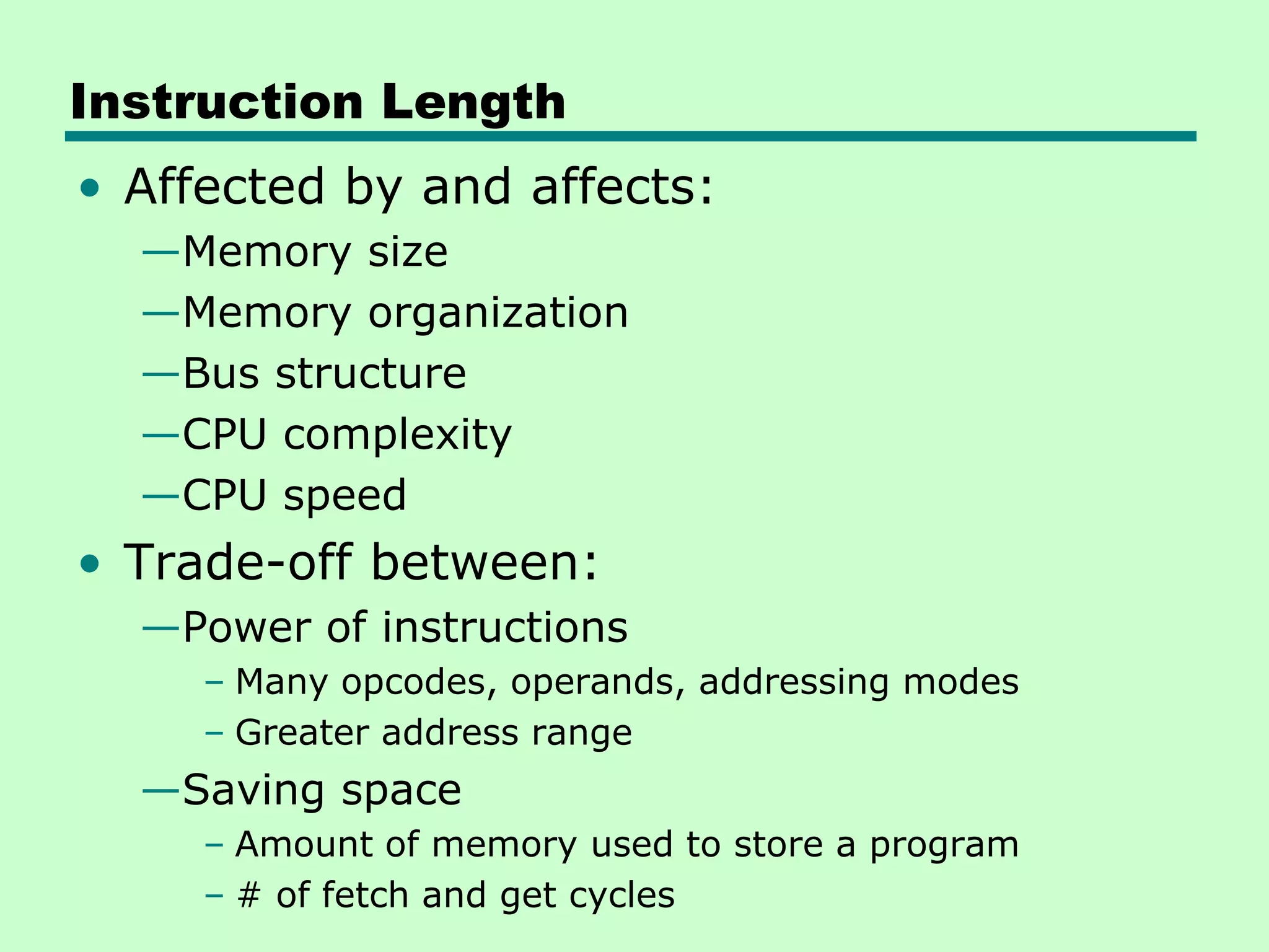 Instruction Length
• Affected by and affects:
—Memory size
—Memory organization
—Bus structure
—CPU complexity
—CPU speed
• Trade-off between:
—Power of instructions
– Many opcodes, operands, addressing modes
– Greater address range
—Saving space
– Amount of memory used to store a program
– # of fetch and get cycles
 
