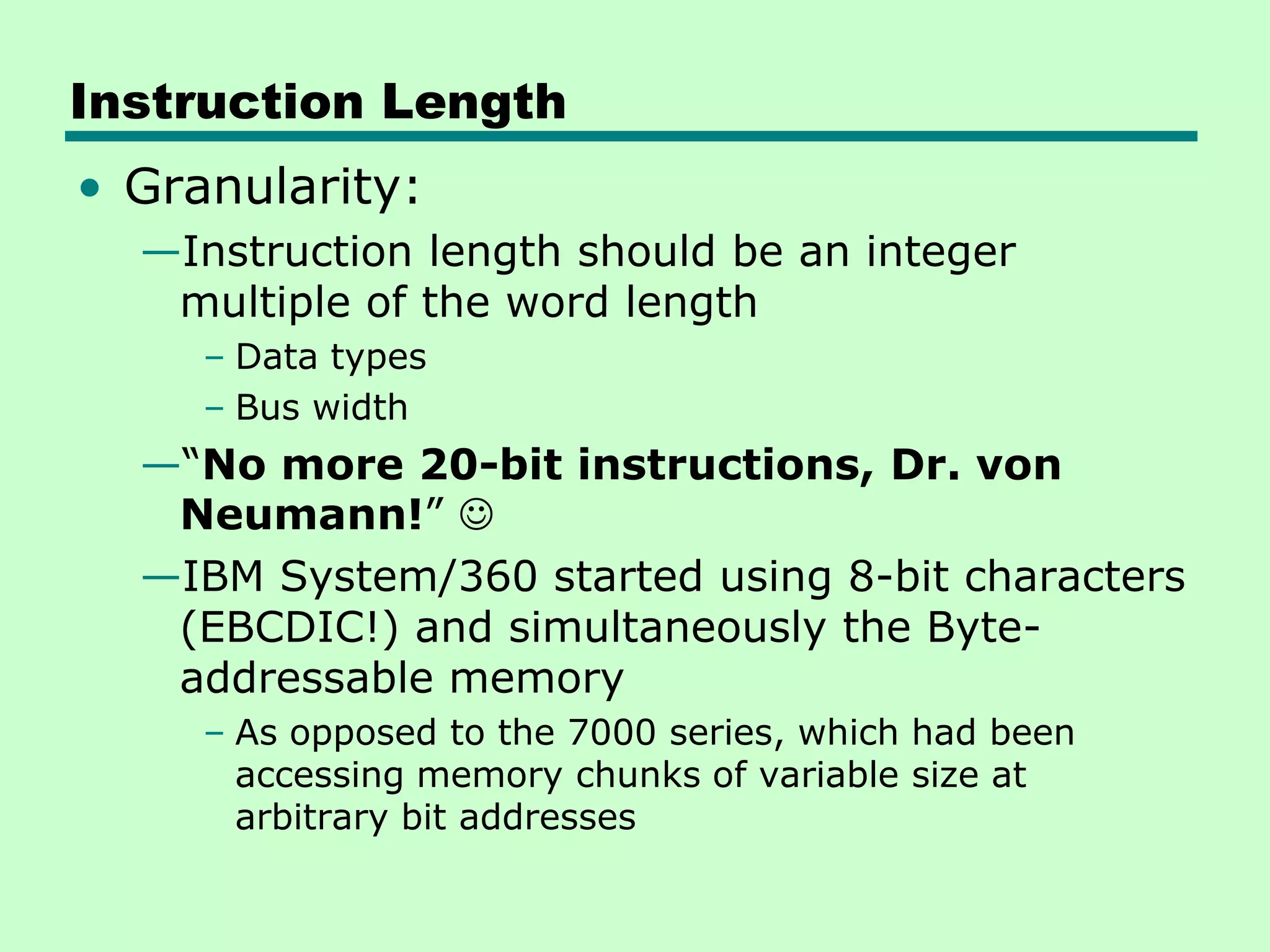 Instruction Length
• Granularity:
—Instruction length should be an integer
multiple of the word length
– Data types
– Bus width
—―No more 20-bit instructions, Dr. von
Neumann!‖ 
—IBM System/360 started using 8-bit characters
(EBCDIC!) and simultaneously the Byte-
addressable memory
– As opposed to the 7000 series, which had been
accessing memory chunks of variable size at
arbitrary bit addresses
 