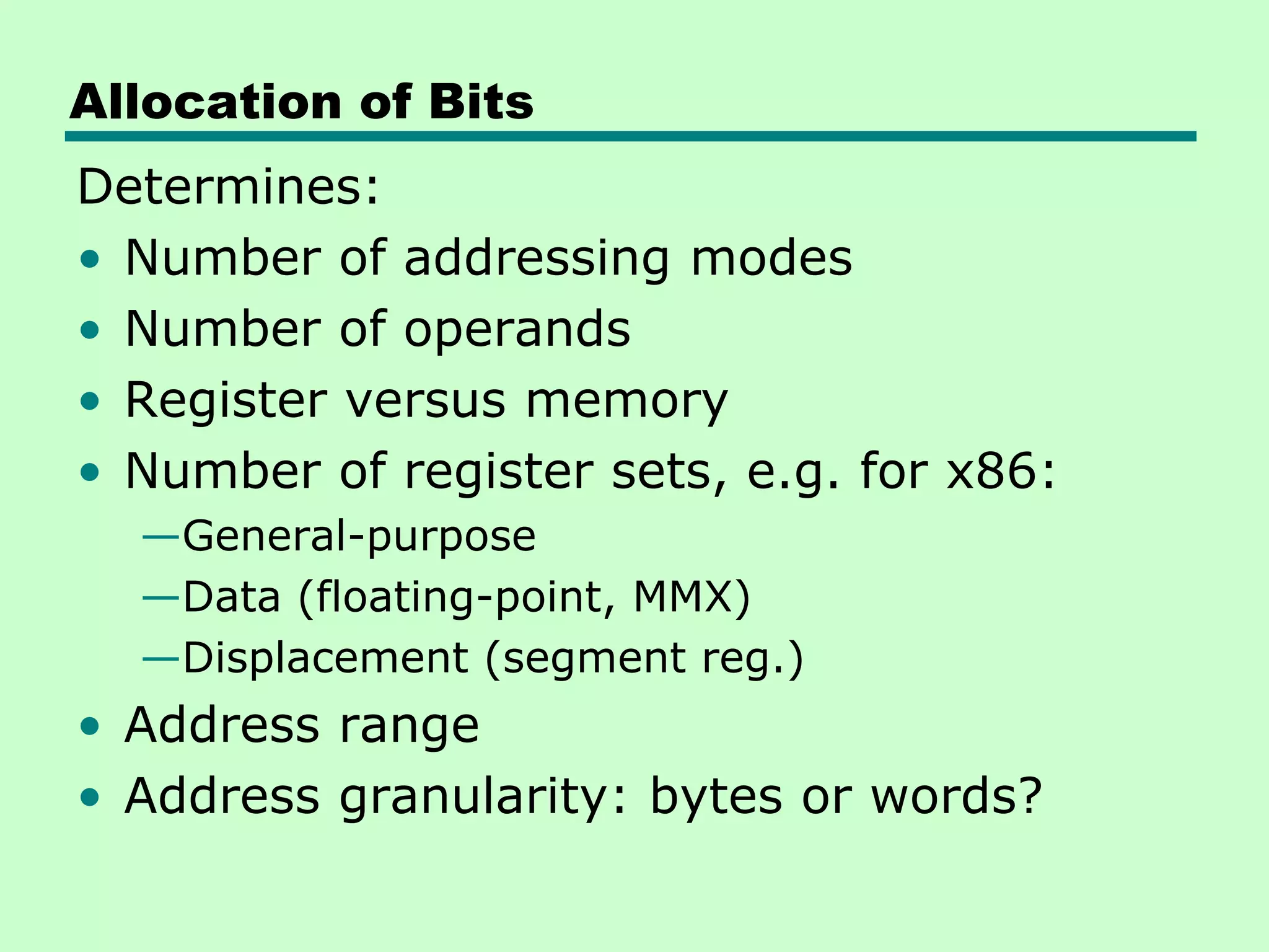 Allocation of Bits
Determines:
• Number of addressing modes
• Number of operands
• Register versus memory
• Number of register sets, e.g. for x86:
—General-purpose
—Data (floating-point, MMX)
—Displacement (segment reg.)
• Address range
• Address granularity: bytes or words?
 