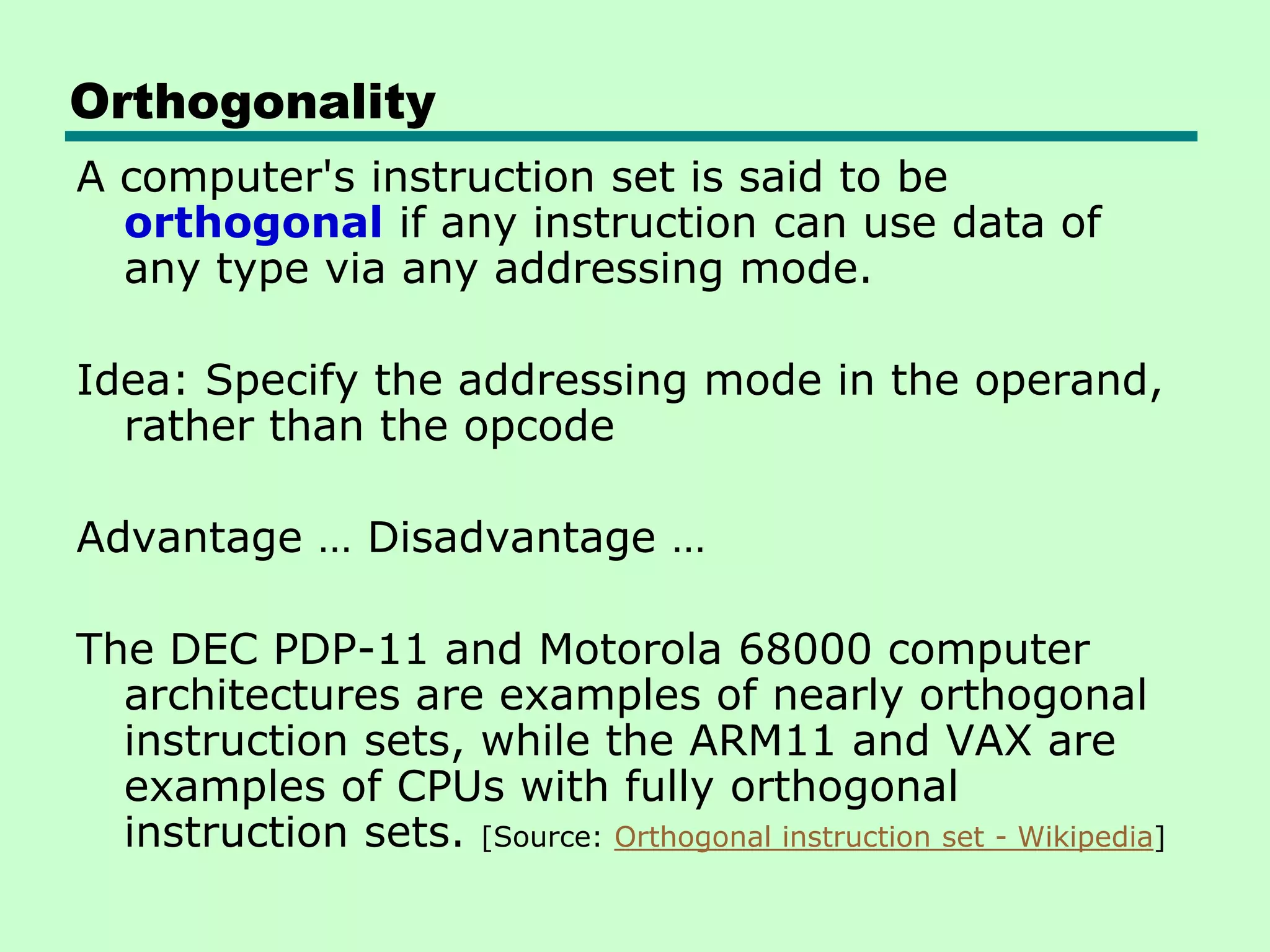 Orthogonality
A computer's instruction set is said to be
orthogonal if any instruction can use data of
any type via any addressing mode.
Idea: Specify the addressing mode in the operand,
rather than the opcode
Advantage … Disadvantage …
The DEC PDP-11 and Motorola 68000 computer
architectures are examples of nearly orthogonal
instruction sets, while the ARM11 and VAX are
examples of CPUs with fully orthogonal
instruction sets. [Source: Orthogonal instruction set - Wikipedia]
 