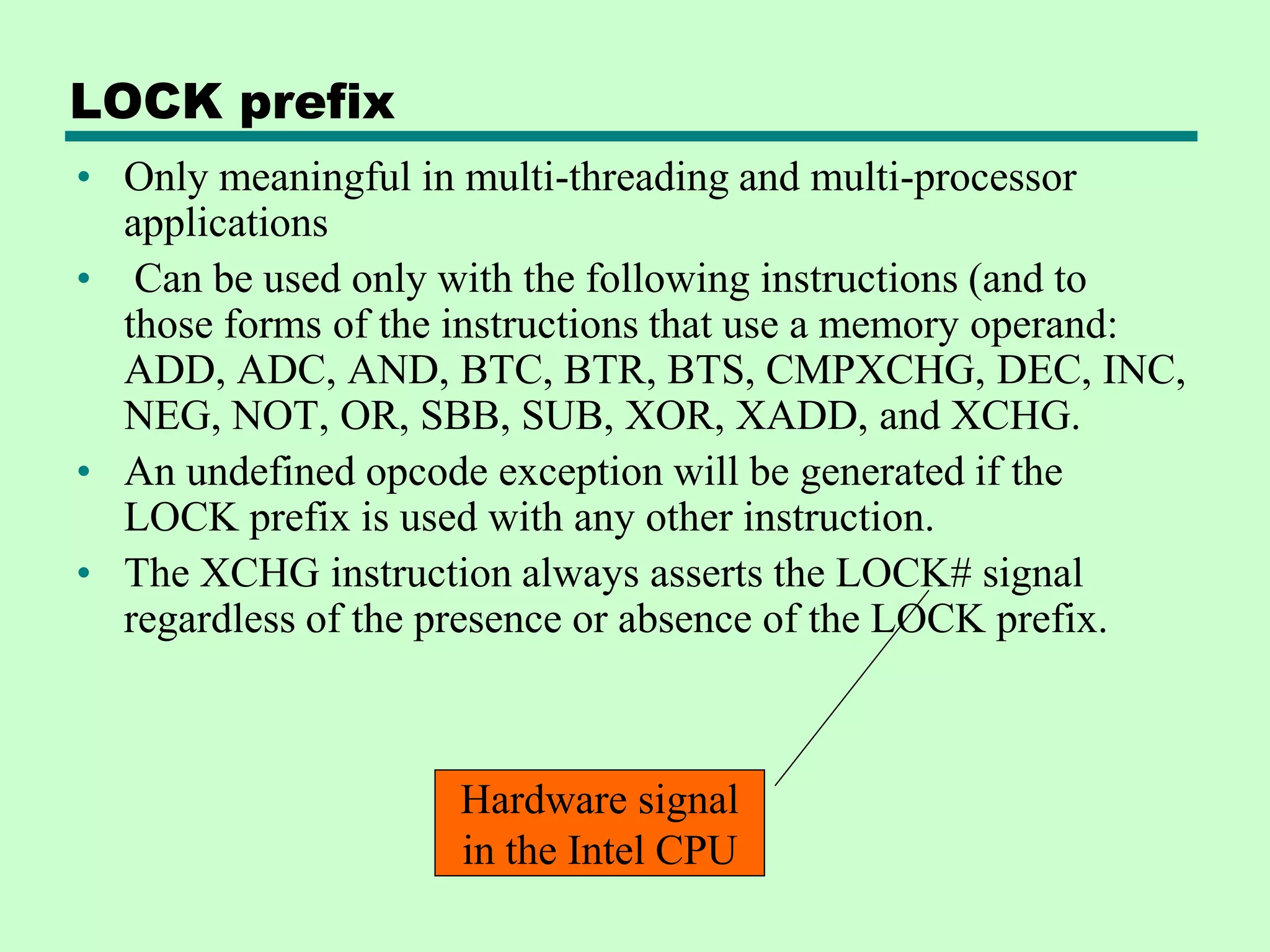 LOCK prefix
• Only meaningful in multi-threading and multi-processor
applications
• Can be used only with the following instructions (and to
those forms of the instructions that use a memory operand:
ADD, ADC, AND, BTC, BTR, BTS, CMPXCHG, DEC, INC,
NEG, NOT, OR, SBB, SUB, XOR, XADD, and XCHG.
• An undefined opcode exception will be generated if the
LOCK prefix is used with any other instruction.
• The XCHG instruction always asserts the LOCK# signal
regardless of the presence or absence of the LOCK prefix.
Hardware signal
in the Intel CPU
 