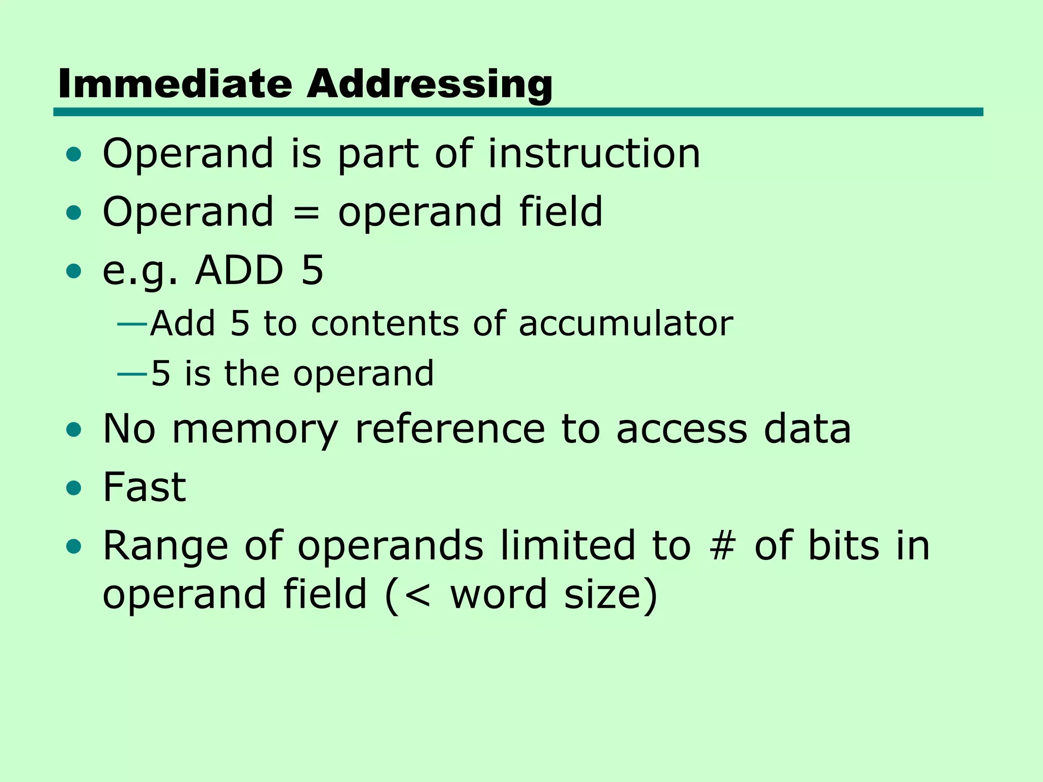 Immediate Addressing
• Operand is part of instruction
• Operand = operand field
• e.g. ADD 5
—Add 5 to contents of accumulator
—5 is the operand
• No memory reference to access data
• Fast
• Range of operands limited to # of bits in
operand field (< word size)
 