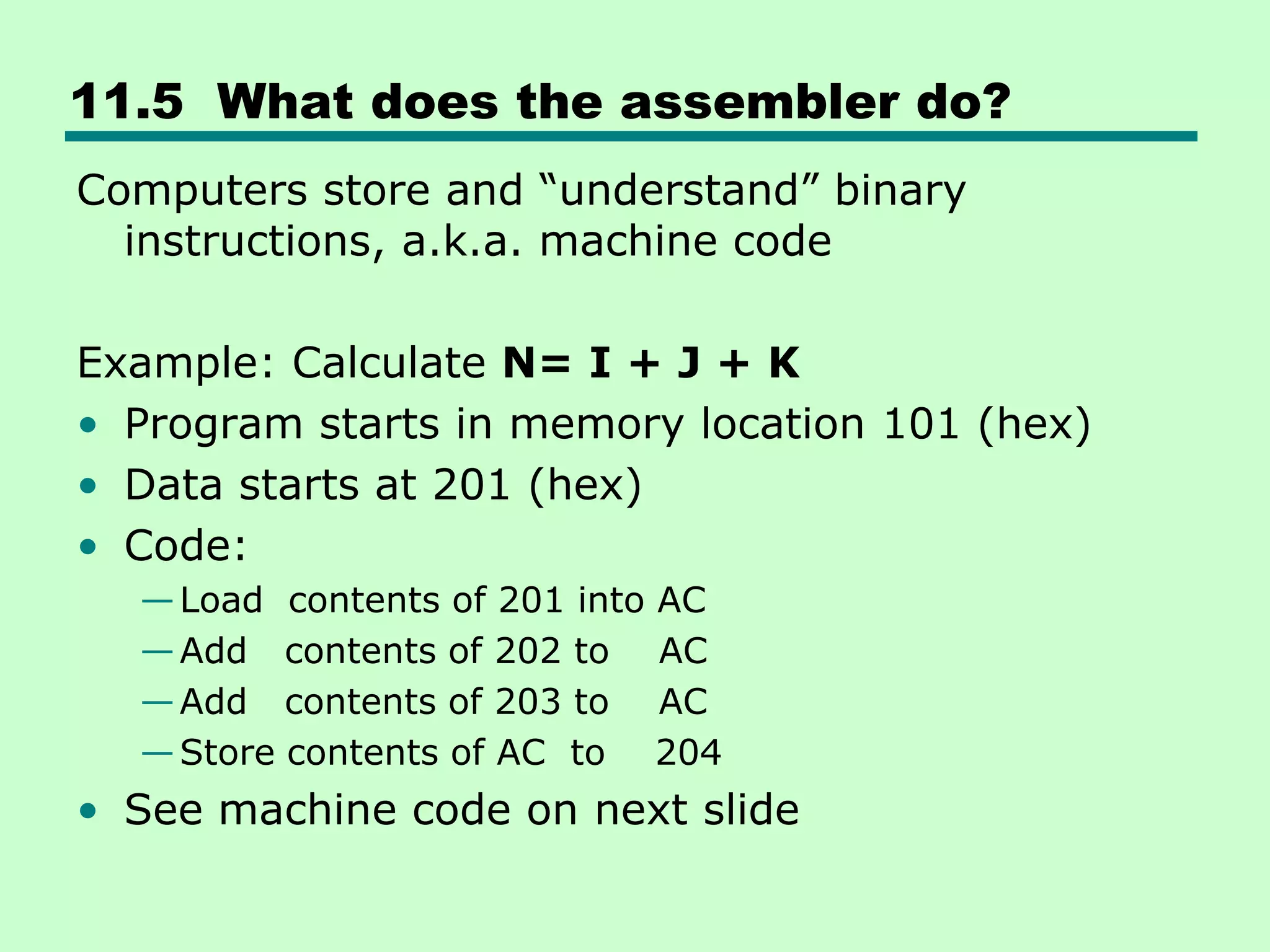 11.5 What does the assembler do?
Computers store and ―understand‖ binary
instructions, a.k.a. machine code
Example: Calculate N= I + J + K
• Program starts in memory location 101 (hex)
• Data starts at 201 (hex)
• Code:
—Load contents of 201 into AC
—Add contents of 202 to AC
—Add contents of 203 to AC
—Store contents of AC to 204
• See machine code on next slide
 