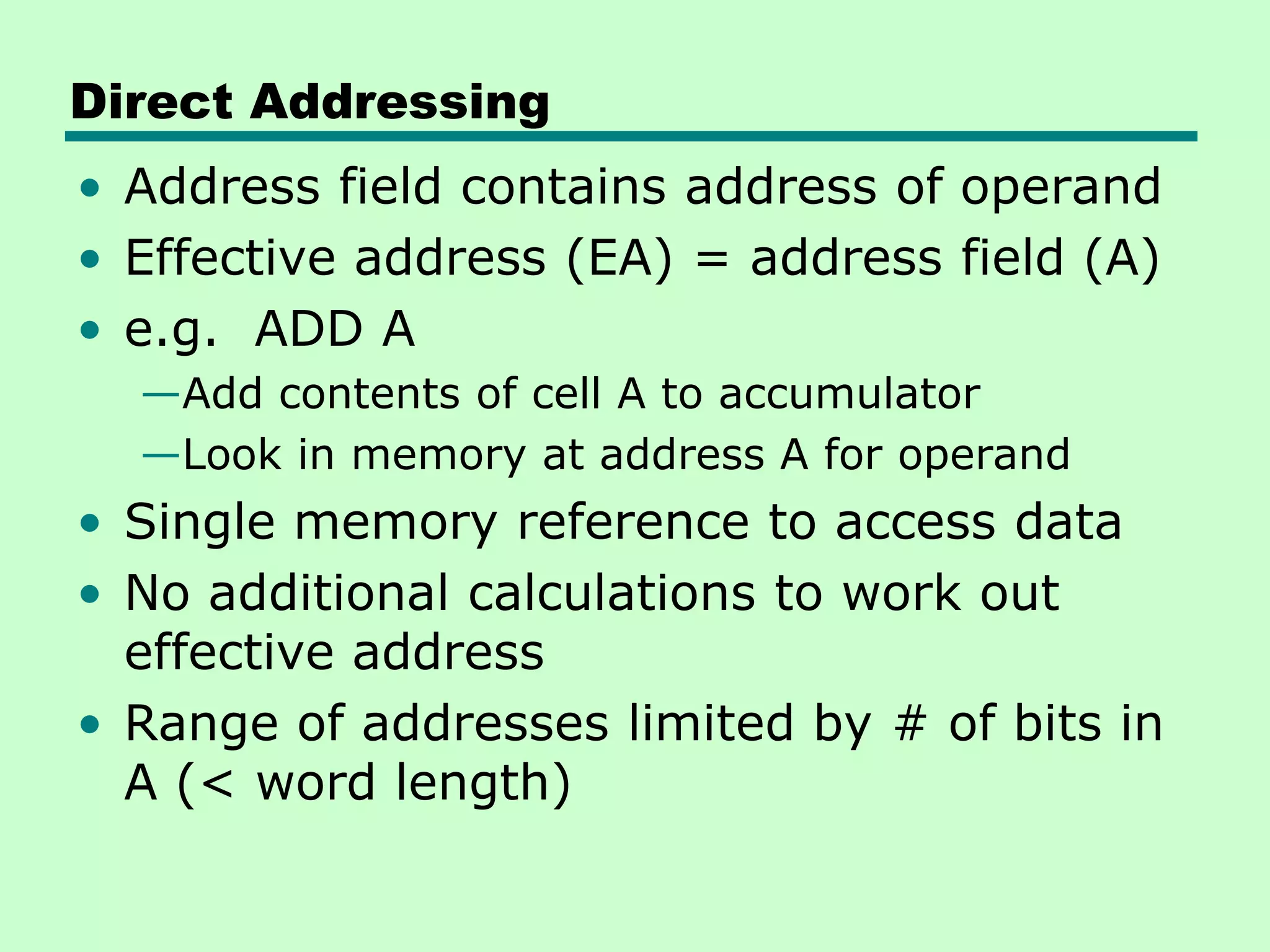 Direct Addressing
• Address field contains address of operand
• Effective address (EA) = address field (A)
• e.g. ADD A
—Add contents of cell A to accumulator
—Look in memory at address A for operand
• Single memory reference to access data
• No additional calculations to work out
effective address
• Range of addresses limited by # of bits in
A (< word length)
 