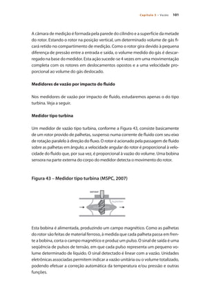 101
Capítulo 5 – Vazão
A câmara de medição é formada pela parede do cilindro e a superfície da metade
do rotor. Estando o rotor na posição vertical, um determinado volume de gás fi-
cará retido no compartimento de medição. Como o rotor gira devido à pequena
diferença de pressão entre a entrada e saída, o volume medido do gás é descar-
regado na base do medidor. Esta ação sucede-se 4 vezes em uma movimentação
completa com os rotores em deslocamentos opostos e a uma velocidade pro-
porcional ao volume do gás deslocado.
Medidores de vazão por impacto do fluido
Nos medidores de vazão por impacto de fluido, estudaremos apenas o do tipo
turbina. Veja a seguir.
Medidor tipo turbina
Um medidor de vazão tipo turbina, conforme a Figura 43, consiste basicamente
de um rotor provido de palhetas, suspenso numa corrente de fluido com seu eixo
de rotação paralelo à direção do fluxo. O rotor é acionado pela passagem de fluido
sobre as palhetas em ângulo; a velocidade angular do rotor é proporcional à velo-
cidade do fluido que, por sua vez, é proporcional à vazão do volume. Uma bobina
sensora na parte externa do corpo do medidor detecta o movimento do rotor.
Figura 43 – Medidor tipo turbina (MSPC, 2007)
Esta bobina é alimentada, produzindo um campo magnético. Como as palhetas
do rotor são feitas de material ferroso, à medida que cada palheta passa em fren-
te a bobina, corta o campo magnético e produz um pulso. O sinal de saída é uma
seqüência de pulsos de tensão, em que cada pulso representa um pequeno vo-
lume determinado de líquido. O sinal detectado é linear com a vazão. Unidades
eletrônicas associadas permitem indicar a vazão unitária ou o volume totalizado,
podendo efetuar a correção automática da temperatura e/ou pressão e outras
funções.
 