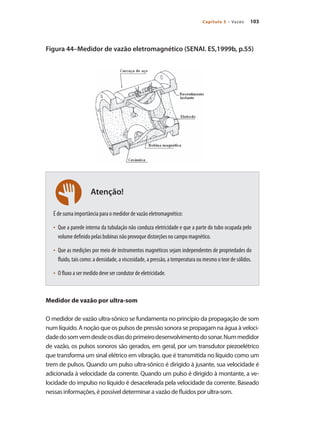 103
Capítulo 5 – Vazão
Atenção!
Figura 44–Medidor de vazão eletromagnético (SENAI. ES,1999b, p.55)
É de suma importância para o medidor de vazão eletromagnético:
•	 Que a parede interna da tubulação não conduza eletricidade e que a parte do tubo ocupada pelo
volume definido pelas bobinas não provoque distorções no campo magnético.
•	 Que as medições por meio de instrumentos magnéticos sejam independentes de propriedades do
fluido, tais como: a densidade, a viscosidade, a pressão, a temperatura ou mesmo o teor de sólidos.
•	 O fluxo a ser medido deve ser condutor de eletricidade.
Medidor de vazão por ultra-som
O medidor de vazão ultra-sônico se fundamenta no princípio da propagação de som
num líquido. A noção que os pulsos de pressão sonora se propagam na água à veloci-
dadedosomvemdesdeosdiasdoprimeirodesenvolvimentodosonar.Nummedidor
de vazão, os pulsos sonoros são gerados, em geral, por um transdutor piezoelétrico
que transforma um sinal elétrico em vibração, que é transmitida no líquido como um
trem de pulsos. Quando um pulso ultra-sônico é dirigido à jusante, sua velocidade é
adicionada à velocidade da corrente. Quando um pulso é dirigido à montante, a ve-
locidade do impulso no líquido é desacelerada pela velocidade da corrente. Baseado
nessas informações, é possível determinar a vazão de fluidos por ultra-som.
 