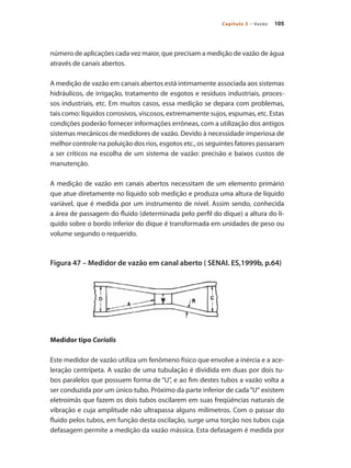 105
Capítulo 5 – Vazão
número de aplicações cada vez maior, que precisam a medição de vazão de água
através de canais abertos.
A medição de vazão em canais abertos está intimamente associada aos sistemas
hidráulicos, de irrigação, tratamento de esgotos e resíduos industriais, proces-
sos industriais, etc. Em muitos casos, essa medição se depara com problemas,
tais como: líquidos corrosivos, viscosos, extremamente sujos, espumas, etc. Estas
condições poderão fornecer informações errôneas, com a utilização dos antigos
sistemas mecânicos de medidores de vazão. Devido à necessidade imperiosa de
melhor controle na poluição dos rios, esgotos etc., os seguintes fatores passaram
a ser críticos na escolha de um sistema de vazão: precisão e baixos custos de
manutenção.
A medição de vazão em canais abertos necessitam de um elemento primário
que atue diretamente no líquido sob medição e produza uma altura de líquido
variável, que é medida por um instrumento de nível. Assim sendo, conhecida
a área de passagem do fluido (determinada pelo perfil do dique) a altura do lí-
quido sobre o bordo inferior do dique é transformada em unidades de peso ou
volume segundo o requerido.
Figura 47 – Medidor de vazão em canal aberto ( SENAI. ES,1999b, p.64)
Medidor tipo Coriolis
Este medidor de vazão utiliza um fenômeno físico que envolve a inércia e a ace-
leração centrípeta. A vazão de uma tubulação é dividida em duas por dois tu-
bos paralelos que possuem forma de “U”, e ao fim destes tubos a vazão volta a
ser conduzida por um único tubo. Próximo da parte inferior de cada“U“ existem
eletroímãs que fazem os dois tubos oscilarem em suas freqüências naturais de
vibração e cuja amplitude não ultrapassa alguns milímetros. Com o passar do
fluido pelos tubos, em função desta oscilação, surge uma torção nos tubos cuja
defasagem permite a medição da vazão mássica. Esta defasagem é medida por
 