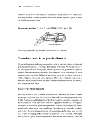 Instrumentação e controle
106
sensores magnéticos instalados nas partes retas dos tubos em “U”. Este tipo de
medidor pode ser utilizado para medições de fluxos de líquidos e gases, com ou
sem sólidos em suspensão.
Figura 48 – Medidor do tipo Coriolis (SENAI. ES,1999b, p. 65)
Vamos agora estudar alguns tipos de transmissores de vazão.
Transmissor de vazão por pressão diferencial
Os transmissores de vazão por pressão diferencial se baseiam nos mesmos princí-
pios físicos utilizados na tecnologia de medição de pressão. Assim, são utilizados
os tipos piezoelétrico; strain gauge, célula capacitiva, etc., para medir a pressão
diferencial imposta por um elemento deprimogênio cuidadosamente calculado
para permitir a obtenção da faixa de vazão que passa por um duto, conforme já
visto em tópicos anteriores. Como a pressão diferencial é relativamente baixa, as
faixas de medição destes transmissores são expressas normalmente em mmH2
O,
KPa ou polegada de água.
Extrator de raiz quadrada
Uma das maneiras mais utilizadas para se medir a vazão de um fluido qualquer
em um processo industrial é aproveitar-se da relação entre vazão e pressão deste
fluido. Para isto, são utilizados elementos deprimogênios, tais como placas de ori-
fício, que atuam como elementos primários e possibilitam efetuar a medição de
uma pressão diferencial que é correspondente à vazão que passa por ele. Porém,
essa relação não é linear e sim quadrática. Desta forma são utilizadas unidades
aritméticas denominadas extrator de raiz quadrada cuja função é a de permitir
que valores medidos pelo transmissor representem a vazão medida. Esta função,
extrator de raiz, pode estar incorporada ao transmissor, estar separada como um
 