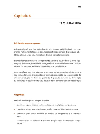 113
TEMPERATURA
Capítulo 6
Iniciando nossa conversa
A temperatura é uma das variáveis mais importantes na indústria de processa-
mento. Praticamente todas as características físico-químicas de qualquer subs-
tância alteram-se de uma forma bem definida com a temperatura.
Exemplificando: dimensões (comprimento, volume), estado físico (sólido, líqui-
do, gás), densidade, viscosidade, radiação térmica, reatividade química, conduti-
vidade, pH, resistência mecânica, maleabilidade, ductibilidade.
Assim, qualquer que seja o tipo de processo, a temperatura afeta diretamente o
seu comportamento provocando por exemplo: aceleração ou desaceleração do
ritmo de produção, mudança de qualidade do produto, aumento ou diminuição
nasegurançadoequipamentoe/oupessoal,maioroumenorconsumodeenergia.
Objetivos
O estudo deste capítulo tem por objetivo:
•	 	 identificar alguns tipos de instrumentos para medição de temperatura;
•	 	 identificar alguns conceitos básicos usados para medição de temperatura;
•	 	 identificar quais são as unidades de medida de temperatura e as suas rela-
ções;
•	 	 conhecer quais são as faixas de trabalho dos principais medidores de tempe-
ratura.
 