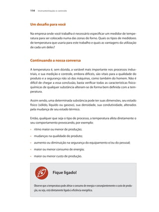 Instrumentação e controle
114
Fique ligado!
Um desafio para você
Na empresa onde você trabalha é necessário especificar um medidor de tempe-
ratura para ser colocado numa das zonas do forno. Quais os tipos de medidores
de temperatura que usaria para este trabalho e quais as vantagens da utilização
de cada um deles?
Continuando a nossa conversa
A temperatura é, sem dúvida, a variável mais importante nos processos indus-
triais, e sua medição e controle, embora difíceis, são vitais para a qualidade do
produto e a segurança não só das máquinas, como também do homem. Não é
difícil de chegar a essa conclusão, basta verificar todas as características físico-
químicas de qualquer substância alteram-se de forma bem definida com a tem-
peratura.
Assim sendo, uma determinada substância pode ter suas dimensões, seu estado
físico (sólido, líquido ou gasoso), sua densidade, sua condutividade, alterados
pela mudança de seu estado térmico.
Então, qualquer que seja o tipo de processo, a temperatura afeta diretamente o
seu comportamento provocando, por exemplo:
•	 	 ritmo maior ou menor de produção;
•	 	 mudanças na qualidade do produto;
•	 	 aumento ou diminuição na segurança do equipamento e/ou do pessoal;
•	 	 maior ou menor consumo de energia;
•	 	 maior ou menor custo de produção.
Observequeatemperaturapodeafetaroconsumodeenergiaeconseqüentementeocustodeprodu-
ção, ou seja, está diretamente ligada à eficiência energética.
 