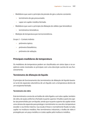 117
Capítulo 6 – Temperatura
•	 	 Medidores que usam o princípio da pressão de gás a volume constante:
•		 termômetro de gás pressurizado;
•		 vapor em capilar metálico fechado.
•	 	 Medidores que usam o princípio da dilatação de sólidos (par bimetálico):
•		 termômetros bimetálicos
•	 	 Medição de temperatura por termorresistência.
Grupo 2 – Contato indireto
•		 pirômetro óptico;
•		 pirômetro fotoelétrico;
•		 pirômetro de radiação.
Principais medidores de temperatura
Os medidores de temperatura podem ser classificados em vários tipos e na se-
qüência serão mostrados os principais com uma descrição sucinta do seu fun-
cionamento.
Termômetro de dilatação de líquido
O princípio de funcionamento dos termômetros de dilatação de líquido baseia-
se na lei de expansão volumétrica de um líquido com a temperatura dentro de
um recipiente fechado.
Termômetro de vidro
Este termômetro consta de um bulbo de vidro ligado a um tubo capilar, também
de vidro, de seção uniforme e fechado na parte superior. O bulbo e parte do capi-
lar são preenchidos por um líquido, sendo que na parte superior do capilar existe
uma câmara de expansão para proteger o termômetro no caso de a temperatura
exceder o seu limite máximo. Sua escala é linear e normalmente fixada no tubo
capilar no invólucro metálico. Nos termômetros industriais, o bulbo de vidro é
protegido por um poço metálico e o tubo capilar pelo invólucro metálico.
 