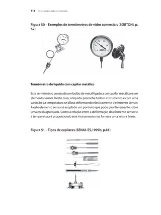Instrumentação e controle
118
Figura 50 – Exemplos de termômetros de vidro comerciais (BORTONI, p.
62)
Termômetro de líquido com capilar metálico
Este termômetro consta de um bulbo de metal ligado a um capilar metálico e um
elemento sensor. Neste caso, o líquido preenche todo o instrumento e com uma
variação da temperatura se dilata deformando elasticamente o elemento sensor.
A este elemento sensor é acoplado um ponteiro que pode girar livremente sobre
uma escala graduada. Como a relação entre a deformação do elemento sensor e
a temperatura é proporcional, este instrumento nos fornece uma leitura linear.
Figura 51 – Tipos de capilares (SENAI. ES,1999b, p.81)
 