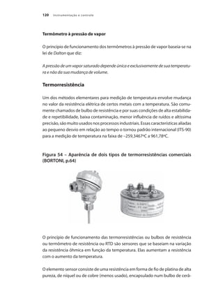 Instrumentação e controle
120
Termômetro à pressão de vapor
O princípio de funcionamento dos termômetros à pressão de vapor baseia-se na
lei de Dalton que diz:
A pressão de um vapor saturado depende única e exclusivamente de sua temperatu-
ra e não da sua mudança de volume.
Termorresistência
Um dos métodos elementares para medição de temperatura envolve mudança
no valor da resistência elétrica de certos metais com a temperatura. São comu-
mente chamados de bulbo de resistência e por suas condições de alta estabilida-
de e repetibilidade, baixa contaminação, menor influência de ruídos e altíssima
precisão, são muito usados nos processos industriais. Essas características aliadas
ao pequeno desvio em relação ao tempo o tornou padrão internacional (ITS-90)
para a medição de temperatura na faixa de –259,3467ºC a 961,78ºC.
Figura 54 – Aparência de dois tipos de termorresistências comerciais
(BORTONI, p.64)
O princípio de funcionamento das termorresistências ou bulbos de resistência
ou termômetro de resistência ou RTD são sensores que se baseiam na variação
da resistência ôhmica em função da temperatura. Elas aumentam a resistência
com o aumento da temperatura.
O elemento sensor consiste de uma resistência em forma de fio de platina de alta
pureza, de níquel ou de cobre (menos usado), encapsulado num bulbo de cerâ-
 