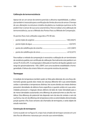 123
Capítulo 6 – Temperatura
Calibração de termorresistência
Apesar de ser um sensor de extrema precisão e altíssima repetibilidade, a calibra-
çãotambéménecessáriaparaaverificaçãodoslimitesdeerrosdosensor.Otempo
de uso, alterações na estrutura cristalina da platina ou mudanças químicas no fio
podem tirar o sensor de sua curva característica. Para se realizar uma calibração de
termorresistência, usa-se o Método dos Pontos Fixos ou Método de Comparação.
Os pontos fixos mais utilizados segundo a ITS-90 são:
•	 	 ponto triplo do argônio ................................................................................ -189,3442ºC
•	 	 ponto triplo da água ............................................................................................ +0,010ºC
•	 	 ponto de solidificação do estanho ............................................................. +231,928ºC
•	 	 ponto de solidificação do zinco .................................................................. +419,527ºC
Para realizar o método da comparação é necessária a utilização de um termômetro
de resistência padrão com certificado de calibração. Normalmente este padrão é um
sensor Pt-25,5Ω a 0ºC. A comparação é efetuada em banhos de líquido agitado num
range de aproximadamente -100 a 300ºC com uma excelente estabilidade e homo-
geneidade. A leitura dos sinais é feita em uma ponte resistiva de precisão.
Termopar
A medição de temperatura também pode ser feita pela obtenção de uma força ele-
tromotriz gerada quando dois metais de natureza diferente têm suas extremidades
unidas e submetidas a temperaturas distintas. Isto ocorre devido aos metais distintos
possuírem densidades de elétrons livres específicos e quando unidos em suas extre-
midades provocam a migração desses elétrons do lado de maior densidade para o
de menor densidade ocasionando uma diferença de potencial entre os dois fios me-
tálicos. Esta diferença de potencial não depende nem da área de contato e nem de
sua forma, mas sim da diferença de temperatura entre as extremidades denominadas
junção quente e fria. Esses sensores são chamados de termopares, e serão objeto de
estudo neste item.
Construção de termopares
Como se pode ver na Figura 55, o tipo mais simples de termopar consiste em unir
dois fios de diferentes naturezas por uma de suas extremidades.
 
