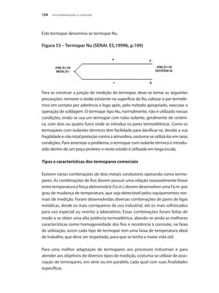 Instrumentação e controle
124
Este termopar denomina-se termopar Nu.
Figura 55 – Termopar Nu (SENAI. ES,1999b, p.109)
Para se construir a junção de medição do termopar, deve-se tomar as seguintes
precauções: remover o óxido existente na superfície do fio, colocar o par termelé-
trico em contato por aderência e logo após, pelo método apropriado, executar a
operação de soldagem. O termopar tipo Nu, normalmente, não é utilizado nessas
condições, então se usa um termopar com tubo isolante, geralmente de cerâmi-
ca, com dois ou quatro furos onde se introduz os pares termoelétricos. Como os
termopares com isolantes térmicos têm facilidade para danificar-se, devido a sua
fragilidade e não total proteção contra a atmosfera, costuma-se utilizá-los em raras
condições. Para amenizar o problema, o termopar com isolante térmico é introdu-
zido dentro de um poço protetor e neste estado é utilizado em larga escala.
Tipos e características dos termopares comerciais
Existem várias combinações de dois metais condutores operando como termo-
pares. As combinações de fios devem possuir uma relação razoavelmente linear
entre temperatura e força eletromotriz (f.e.m.) devem desenvolver uma f.e.m. por
grau de mudança de temperatura, que seja detectável pelos equipamentos nor-
mais de medição. Foram desenvolvidas diversas combinações de pares de ligas
metálicas, desde os mais corriqueiros de uso industrial, até os mais sofisticados
para uso especial ou restrito a laboratório. Essas combinações foram feitas de
modo a se obter uma alta potência termoelétrica, aliando-se ainda as melhores
características como homogeneidade dos fios e resistência à corrosão, na faixa
de utilização, assim cada tipo de termopar tem uma faixa de temperatura ideal
de trabalho, que deve ser respeitada, para que se tenha a maior vida útil.
Para uma melhor adaptação de termopares aos processos industriais e para
atender aos objetivos de diversos tipos de medição, costuma-se utilizar de asso-
ciação de termopares, em série ou em paralelo, cada qual com suas finalidades
específicas.
 