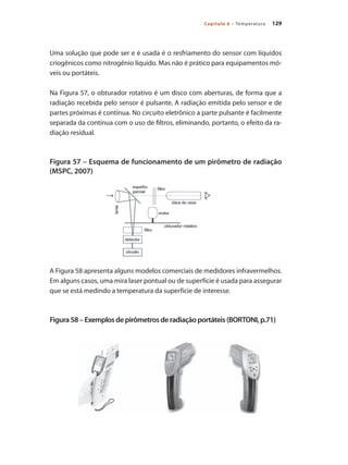 129
Capítulo 6 – Temperatura
Uma solução que pode ser e é usada é o resfriamento do sensor com líquidos
criogênicos como nitrogênio líquido. Mas não é prático para equipamentos mó-
veis ou portáteis.
Na Figura 57, o obturador rotativo é um disco com aberturas, de forma que a
radiação recebida pelo sensor é pulsante. A radiação emitida pelo sensor e de
partes próximas é contínua. No circuito eletrônico a parte pulsante é facilmente
separada da contínua com o uso de filtros, eliminando, portanto, o efeito da ra-
diação residual.
Figura 57 – Esquema de funcionamento de um pirômetro de radiação
(MSPC, 2007)
A Figura 58 apresenta alguns modelos comerciais de medidores infravermelhos.
Em alguns casos, uma mira laser pontual ou de superfície é usada para assegurar
que se está medindo a temperatura da superfície de interesse.
Figura58–Exemplosdepirômetrosderadiaçãoportáteis(BORTONI,p.71)
 