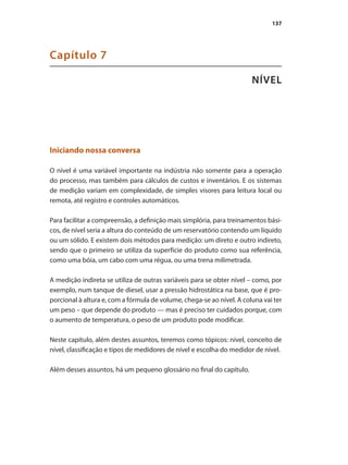 137
NÍVEL
Capítulo 7
Iniciando nossa conversa
O nível é uma variável importante na indústria não somente para a operação
do processo, mas também para cálculos de custos e inventários. E os sistemas
de medição variam em complexidade, de simples visores para leitura local ou
remota, até registro e controles automáticos.
Para facilitar a compreensão, a definição mais simplória, para treinamentos bási-
cos, de nível seria a altura do conteúdo de um reservatório contendo um líquido
ou um sólido. E existem dois métodos para medição: um direto e outro indireto,
sendo que o primeiro se utiliza da superfície do produto como sua referência,
como uma bóia, um cabo com uma régua, ou uma trena milimetrada.
A medição indireta se utiliza de outras variáveis para se obter nível – como, por
exemplo, num tanque de diesel, usar a pressão hidrostática na base, que é pro-
porcional à altura e, com a fórmula de volume, chega-se ao nível. A coluna vai ter
um peso – que depende do produto — mas é preciso ter cuidados porque, com
o aumento de temperatura, o peso de um produto pode modificar.
Neste capítulo, além destes assuntos, teremos como tópicos: nível, conceito de
nível, classificação e tipos de medidores de nível e escolha do medidor de nível.
Além desses assuntos, há um pequeno glossário no final do capítulo.
 