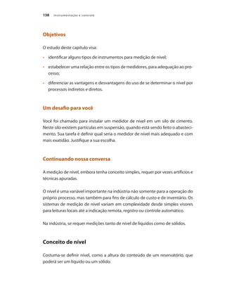 Instrumentação e controle
138
Objetivos
O estudo deste capítulo visa:
•	 	 identificar alguns tipos de instrumentos para medição de nível;
•	 	 estabelecer uma relação entre os tipos de medidores, para adequação ao pro-
cesso;
•	 	 diferenciar as vantagens e desvantagens do uso de se determinar o nível por
processos indiretos e diretos.
Um desafio para você
Você foi chamado para instalar um medidor de nível em um silo de cimento.
Neste silo existem partículas em suspensão, quando está sendo feito o abasteci-
mento. Sua tarefa é definir qual seria o medidor de nível mais adequado e com
mais exatidão. Justifique a sua escolha.
Continuando nossa conversa
A medição de nível, embora tenha conceito simples, requer por vezes artifícios e
técnicas apuradas.
O nível é uma variável importante na indústria não somente para a operação do
próprio processo, mas também para fins de cálculo de custo e de inventário. Os
sistemas de medição de nível variam em complexidade desde simples visores
para leituras locais até a indicação remota, registro ou controle automático.
Na indústria, se requer medições tanto de nível de líquidos como de sólidos.
Conceito de nível
Costuma-se definir nível, como a altura do conteúdo de um reservatório, que
poderá ser um líquido ou um sólido.
 