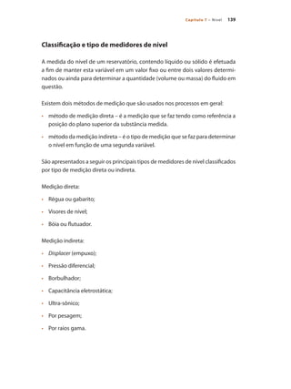139
Capítulo 7 – Nível
Classificação e tipo de medidores de nível
A medida do nível de um reservatório, contendo líquido ou sólido é efetuada
a fim de manter esta variável em um valor fixo ou entre dois valores determi-
nados ou ainda para determinar a quantidade (volume ou massa) do fluido em
questão.
Existem dois métodos de medição que são usados nos processos em geral:
•	 	 método de medição direta – é a medição que se faz tendo como referência a
posição do plano superior da substância medida.
•	 	 método da medição indireta – é o tipo de medição que se faz para determinar
o nível em função de uma segunda variável.
São apresentados a seguir os principais tipos de medidores de nível classificados
por tipo de medição direta ou indireta.
Medição direta:
•	 	 Régua ou gabarito;
•	 	 Visores de nível;
•	 	 Bóia ou flutuador.
Medição indireta:
•	 	 Displacer (empuxo);
•	 	 Pressão diferencial;
•	 	 Borbulhador;
•	 	 Capacitância eletrostática;
•	 	 Ultra-sônico;
•	 	 Por pesagem;
•	 	 Por raios gama.
 