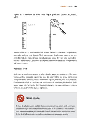 141
Capítulo 7 – Nível
Figura 62 – Medidor de nível tipo régua graduada (SENAI. ES,1999a,
p.83)
A determinação do nível se efetuará através da leitura direta do comprimento
marcado na régua, pelo líquido. São instrumentos simples e de baixo custo, per-
mitindo medidas instantâneas. A graduação da régua deve ser feita a uma tem-
peratura de referência, podendo estar graduada em unidades de comprimento,
volume ou massa.
Visores de nível
Aplica-se nestes instrumentos o princípio dos vasos comunicantes. Um tubo
transparente é colocado a partir da base do reservatório até o seu ponto mais
alto, permitindo a leitura precisa do nível do líquido, mesmo para altas pressões.
Os visores de nível se destinam exclusivamente à monitoração do nível de lí-
quido ou da interface entre dois líquidos imiscíveis, em vasos, colunas, reatores,
tanques, etc. submetidos ou não à pressão.
Osvisoressãoaplicadosquasenatotalidadedoscasosdemonitoraçãolocaldonível,devidoaoseubaixo
custo em comparação com outros tipos de instrumentos, a não ser em casos em que a pressão e tempe-
raturasejamexcessivaseimpeçamasuautilização.Devidoàssuascaracterísticasconstrutivas,osvisores
denívelsãodefácilmanutençãoeconstruídosdemaneiraaoferecersegurançanaoperação.
Fique ligado!
 