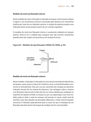 143
Capítulo 7 – Nível
Medidor de nível com flutuador interno
Neste medidor de nível, o flutuador é colocado no tanque, (como mostra a figura
a seguir) e seu movimento vertical é convertido pela alavanca em movimento
rotativo por meio de um indicador externo. A rotação da alavanca produz uma
indicação direta ou de posição a partir de um contato magnético.
O medidor de nível com flutuador interno é usualmente utilizado em tanques
abertos. Deve-se ter o cuidado para assegurar que não ocorram vazamentos
quando estes são usados com pressão ou em tanque de vácuo.
Figura 64 – Medidor do tipo flutuador (SENAI. ES,1999a, p. 92)
Medidor de nível com flutuador externo
Neste medidor, o flutuador é colocado em uma câmara montada do lado de fora
do tanque, como mostra a Figura 64. Conforme varia, o nível do flutuador movi-
menta-se verticalmente. Este, por sua vez, transmite esta variação ao elemento
indicador através de um sistema de alavancas. Sua vantagem sobre o sistema
com flutuador interno está no fato de este ser menos afetado por oscilações na
superfície do líquido contido no tanque ou por sua vaporização. Com este me-
didor pode-se obter o nível em tanques sob pressão ou vácuo, medir nível de
interface entre dois líquidos de densidade diferentes e medir nível de líquidos
corrosivos. É indicado especialmente para os casos em que a instalação de um
flutuador tipo bóia dentro do tanque de medição não for recomendado.
 