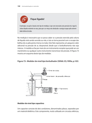 Instrumentação e controle
150
Fique ligado!
O princípio, no qual se baseia este tipo de medição, é que será necessária uma pressão de ar igual à
coluna líquida existente no vaso, para que o ar vença este obstáculo e consiga escapar pela extremi-
dade inferior do tubo.
Na medição é necessário que se possa saber se a pressão exercida pela coluna
de líquido está sendo vencida ou não, e isto se torna possível com o escape das
bolhas de ar pela ponta imersa no tubo. Este fato representa um pequeno valor
adicional na pressão de ar, desprezível, desde que o borbulhamento não seja
intenso. A medida se faz por meio de um instrumento receptor que pode ser um
manômetro ou qualquer outro instrumento transmissor de pressão. A Figura 73
mostra um esquema deste tipo de medidor.
Figura 73– Medidor de nível tipo borbulhador (SENAI. ES,1999a, p.105)
Medidor de nível tipo capacitivo
Um capacitor consiste de dois condutores, denominados placas, separados por
um material dielétrico. Este componente, muito utilizado em circuitos elétricos,
 