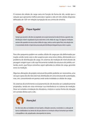 153
Capítulo 7 – Nível
Atenção!
Fique ligado!
O número de células de carga varia em função da forma de silo, sendo que a
solução que apresenta melhor precisão é apoiar o silo em três células dispostas
defasadas de 120º em relação à projeção do seu centro de simetria.
Semprequepossívelosilodeveserprojetadocomsecçãotransversalcirculardeformaagarantiruma
distribuição estável e equalizada do peso total entre as três células de carga. Em algumas instalações
existemsilosapoiadosemumaouduascélulasdecarga,sendoosoutrosapoiosfixos;estasoluçãonão
é recomendada devido à imprecisão provocada pela distribuição desigual do peso entre os apoios.
Para silos pequenos podem ser usadas células de carga que são deformadas por
tração, sendo neste caso o silo suspenso por uma única célula, eliminando-se o
problema de distribuição de carga. Os sistemas de medição de nível através de
pesagem exigem que o silo seja fisicamente isolado da estrutura do prédio, evi-
tando, assim, que forças estranhas sejam aplicadas às células de carga, gerando
erros na medição.
Algumas alterações do projeto estrutural do prédio poderão ser necessárias, uma
vez que o peso do silo não está mais distribuído em uma estrutura de sustentação,
mas, sim, concentrando em pontos onde serão instaladas as células de carga.
Os sistemas de enchimento e esvaziamento do silo deverão ser cuidadosamente
projetados, tendo em vista minimizar sua interferência no sistema de medição.
Deve ser evitada a instalação de vibradores, motores e outras fontes de vibração
em contato direto com o silo.
Em silos mais altos ou instalados em local sujeito a vibrações excessiva, recomenda-se a colocação de
barras estabilizadoras nas laterais do silo para absorver os eventuais esforços horizontais que tendem
a desequilibrar o silo, prejudicando o desempenho do sistema.
 