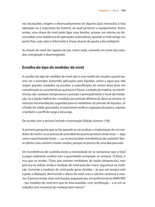 155
Capítulo 7 – Nível
vez alcançados, exigem o desencadeamento de alguma ação necessária à boa
operação ou à segurança do sistema, ao qual pertence o equipamento. Assim
sendo, uma chave de nível pode ligar uma bomba, acionar um alarme ou de-
sencadear uma seqüência de operações automáticas, quando o nível atinge um
ponto fixo, cujo valor é informado à chave através de ajuste a ela inteligível.
As chaves de nível são capazes de dar, como saída, somente um entre dois esta-
dos: energizado e desenergizado.
Escolha do tipo de medidor de nível
A escolha do tipo de medidor de nível não é uma tarefa tão simples quanto pa-
rece ser a princípio. Excluindo aplicações para líquidos, como a água que não
requer grandes cuidados na escolha, a especificação do sensor deve levar em
consideração as características químicas e físicas, o estado da matéria, as interfe-
rências das variáveis temperatura e pressão e principalmente o local da instala-
ção. Se a opção melhor for a medição por pressão diferencial, deve-se recorrer às
mesmas recomendações sugeridas para os medidores de pressão de líquidos. Se
o fluido for sólido granulado, é importante verificar a geração de poeira, vapores
e também o perfil de carga e descarga.
De acordo com a revista Controle e Automação (Edição número 118):
A primeira pergunta que se faz quando se vai analisar a implantação de um me-
didor de nível é: só se precisa de uma idéia de quanto produto ainda resta — algo
como vazio/metade/cheio — ou se precisa fazer transferência de custódia? Nes-
se último caso, existem muitos senões, porque se precisa de uma alta precisão.
Em transferência de custódia existe a necessidade de se comprovar que o total
a pagar realmente confere com a quantidade comprada: se comprar 10 litros, é
isso que se recebe. “Claro que existem medidores de vazão ultraprecisos, mas
procura-se utilizar ainda a medição de nível para dar maior segurança na medi-
ção. Somente a medição de nível pode gerar dúvidas – já que um tanque está
sujeito a dilatação, diminuindo a altura do nível, mas o volume continua o mes-
mo. É preciso então estar com tanque arqueado por um profissional do INMETRO
– seu medidor de nível tem que ter boa exatidão, com certificação – e aí sim se
trabalha com incerteza de medição bem menor”.
 