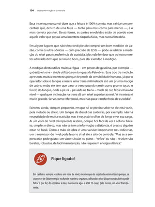 Instrumentação e controle
156
Fique ligado!
Essa incerteza nunca vai dizer que a leitura é 100% correta, mas vai dar um per-
centual que, dentro de uma faixa — tanto para mais como para menos —, é o
mais correta possível. Dessa forma, as partes envolvidas estão de acordo com
aquele valor que possui uma incerteza naquela faixa, mas nunca fora dela.
Em alguns lugares que não têm condições de comprar um bom medidor de va-
zão, como os ultra-sônicos — com precisão de 0,5% — pode-se utilizar a medi-
ção do nível para transferência de custódia. Mas vale lembrar que os instrumen-
tos utilizados têm que ser muito bons, para dar exatidão à medição.
A medição direta utiliza muito a régua – em postos de gasolina, por exemplo —
gabarito e trena – ainda utilizada em tanques da Petrobras. Esse tipo de medição
apresenta muitas incertezas porque depende da sensibilidade humana, já que o
operador sobe o tanque e insere uma trena milimetrada até um prumo maciço
de cobre; então ele tem que parar a trena quando sentir que o prumo tocou o
fundo do tanque, onde a pasta – passada na trena – muda de cor, faz a leitura do
nível — qualquer inclinação na trena dá um nível superior ao real.“A incerteza é
muito grande. Serve como referencial, mas não para transferência de custódia”.
Existem, ainda, tanques pequenos, em que só se precisa saber se ele está vazio,
pela metade ou cheio. Um tanque de diesel das caldeiras, por exemplo: não há
necessidade de muita exatidão, mas é necessário olhar de longe e ver sua carga.
Aí um visor de nível transparente resolve, porque fica fácil de ver a coluna: bara-
to, simples e direto, mas não se tem a informação a distância, é preciso alguém
estar no local. Como a mão-de-obra é uma variável importante nas indústrias,
um transmissor de nível pode levar o sinal até a sala de controle. “Mas se a em-
presa não pode gastar, um visor tubular ou plano –“reflex”ou não – resolve: são
baratos, robustos, de fácil manutenção, não requerem energia elétrica.“
Em caldeiras sempre se coloca um visor de nível, mesmo que ela seja toda automatizada porque, se
acontecerdefaltarenergia,vocêpodemanterasegurançaolhandoovisorjáquenumacaldeirapode
faltar o que for, de operador a óleo, mas nunca água e a NR 13 exige, pelo menos, um visor transpa-
rente.
 