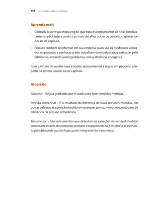 Instrumentação e controle
158
Aprenda mais
•	 	 Consulte o site www.mspc.eng.br, que trata os instrumentos de nível com bas-
tante simplicidade e ainda traz mais detalhes sobre os conceitos apresenta-
dos neste capítulo.
•	 	 Procure também se informar em sua empresa quais são os medidores utiliza-
dos no processo e verifique se eles trabalham dentro das faixas indicadas pelo
fabricante, evitando assim problemas com a eficiência energética.
Com o intuito de auxiliar seus estudos, apresentamos a seguir um pequeno con-
junto de termos usados neste capítulo.
Glossário
Gabarito – Régua graduada que é usada para fazer medidas métricas.
Pressão diferencial – É o resultado da diferença de duas pressões medidas. Em
outras palavras, é a pressão medida em qualquer ponto, menos no ponto zero de
referência da pressão atmosférica.
Transmissor – São instrumentos que detectam as variações na variável medida/
controlada através do elemento primário e transmitem-na à distância. O elemen-
to primário pode ou não fazer parte integrante do transmissor.
 